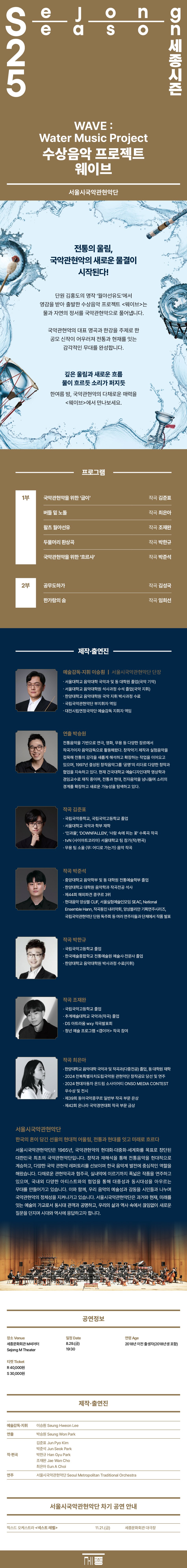 SeJong Season 25 세종시즌 | WAVE:Water Music Project | 수상음악 프로젝트 웨이브 | 서울시국악관현악단 | 전통의 울림, 국악관현악의 새로운 물결이 시작된다! | 단원 김홍도의 명작 '월야선유도'에서 영감을 받아 출발한 수상음악 프로젝트 <웨이브>는 물과 자연의 정서를 국악관현악으로 풀어냅니다. | 국악관현악의 대표 명곡과 한강을 주제로 한 공모 신작이 어우러져 전통과 현재를 잇는 감각적인 무대를 완성합니다. | 깊은 울림과 새로운 흐름 물이 흐르듯 소리가 퍼지듯 한여름 밤, 국악관현악의 다채로운 매력을 <웨이브>에서 만나보세요. | 프로그램 | 1부 | 국악관현악을 위한 '굽이' 작곡 김준표 | 버들 밑 노돌 작곡 최은아 | 왈츠 월야선유 작곡 조재완 | 두물머리 환상곡 작곡 박한규 | 국악관현악을 위한 '흐르샤' 작곡 박준석 | 2부 | 공무도하가 작곡 김성국 | 한가람의 숨 작곡 임희선 | 제작·출연진 | 예술감독·지휘 이승원 | 서울시국악관현악단 단장 | ㆍ서울대학교 음악대학 국악과 및 동 대학원 졸업(국악 기악) | ㆍ서울대학교 음악대학원 석사과정 수석 졸업(국악 지휘) | ㆍ한양대학교 음악대학원 국악 지휘 박사과정 수료 | ㆍ국립국악관현악단 부지휘자 역임 | ㆍ대전시립연정국악단 예술감독 지휘자 역임 | 연출 박승원 | 전통음악을 기반으로 연극, 영화, 무용 등 다양한 장르에서 작곡가이자 음악감독으로 활동해왔다. 창작악기 제작과 실험음악을 접목해 전통의 감각을 새롭게 해석하고 확장하는 작업을 이어오고 있으며, 1997년 결성된 창작음악그룹 '공명'의 리더로 다양한 창작과 협업을 지속하고 있다. 현재 건국대학교 예술디자인대학 영상학과 겸임교수로 재직 중이며, 전통과 현대, 전자음악을 넘나들며 소리의 경계를 확장하고 새로운 가능성을 탐색하고 있다. | 작곡 김준표 | ㆍ국립국악중학교, 국립국악고등학교 졸업 | ㆍ서울대학교 국악과 학부 재학 | ㆍ'인과율', 'DOWNFALLEN', '사람 속에 피는 꽃' 수록곡 작곡 | ㆍtvN <사이아트코리아> 서울대학교 팀 참가(작/편곡) | ㆍ무용 팀 소울 <무: 어디로 가는가> 음악 작곡 | 작곡 박준석 | ㆍ중앙대학교 음악학부 및 동 대학원 전통예술학부 졸업 | ㆍ한양대학교 대학원 음악학과 작곡전공 석사 | ㆍ제44회 해외파견 콩쿠르 3위 | ㆍ현대음악 앙상블 CLIF, 서울실험예술인모임 SEAC, National Ensemble Hann, 작곡동인 내리악회, 앙상블리안 기획연주시리즈, 국립국악관현악단 단원 독주회 등 여러 연주자들과 단체에서 작품 발표 | 작곡 박한규 | ㆍ국립국악고등학교 졸업 | ㆍ한국예술종합학교 전통예술원 예술사·전문사 졸업 | ㆍ한양대학교 음악대학원 박사과정 수료(지휘) | 작곡 조재완 | ㆍ국립국악고등학교 졸업 | ㆍ추계예술대학교 국악과(작곡) 졸업 | ㆍDS 아트라움 wxy 작곡발표회 | ㆍ청년 예술 프로그램 <갭이어> 작곡 참여 | 작곡 최은아 | ㆍ한양대학교 음악대학 국악과 및 작곡과(다중전공) 졸업, 동 대학원 재학 | ㆍ2024 전북특별자치도립국악원 관현악단 창작공모 당선 및 연주 | ㆍ2024 현대자동차 온드림 소사이어티 ONSO MEDIA CONTEST 우수상 및 전시 | ㆍ제39회 동아국악콩쿠르 일반부 작곡 부문 은상 | ㆍ제42회 온나라 국악경연대회 작곡 부문 금상 | 서울시국악관현악단 | 한국의 혼이 담긴 선율의 현대적 어울림, 전통과 현대를 잇고 미래로 흐르다 | 서울시국악관현악단은 1965년, 국악관현악의 현대화·대중화·세계화를 목표로 창단된 대한민국 최초의 국악관현악단입니다. 창작과 재해석을 통해 전통음악을 현대적으로 계승하고, 다양한 국악 관현악 레퍼토리를 선보이며 한국 음악계 발전에 중심적인 역할을 해왔습니다. 다채로운 관현악곡과 협주곡, 실내악에 이르기까지 폭넓은 작품을 연주하고 있으며, 국내외 다양한 아티스트와의 협업을 통해 대중성과 동시대성을 아우르는 무대를 만들어가고 있습니다. 이와 함께, 우리 음악의 예술성과 감동을 시민들과 나누며 국악관현악의 정체성을 지켜나가고 있습니다. 서울시국악관현악단은 과거와 현재, 미래를 잇는 예술의 가교로서 동시대 관객과 공명하고, 우리의 삶과 역사 속에서 끊임없이 새로운 질문을 던지며 시대와 역사에 응답하고자 합니다. | 공연정보 | 장소 Venue 세종문화회관 M씨어터 Sejong M Theater | 티켓 Ticket R 40,000원 S 30,000원 | 일정 Date 8.29.(금) 19:30 | 연령 Age 2018년 이전 출생자(2018년생 포함) | 제작·출연진 | 예술감독·지휘 이승훤 Seung Hweon Lee | 연출 박승원 Seung Won Park | 작·편곡 | 김준표 Jun Pyo Kim | 박준석 Jun Seok Park | 박한규 Han Gyu Park | 조재완 Jae Wan Cho | 최은아 Eun A Choi | 연주 서울시국악관현악단 Seoul Metropolitan Traditional Orchestra | 서울시국악관현악단 차기 공연 안내 | 믹스드 오케스트라 <넥스트 레벨> 11.21.(금) 세종문화회관 대극장 | 세종