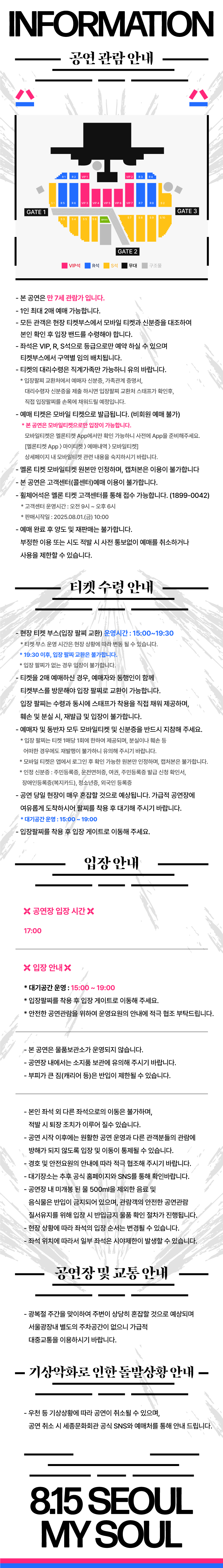 INFORMATION 공연 관람 안내 - 본 공연은 만 7세 관람가 입니다. - 1인 최대 2매 예매 가능합니다. - 모든 관객은 현장 티켓부스에서 모바일 티켓과 신분증을 대조하여 본인 확인 후 입장 밴드를 수령해야 합니다. - 좌석은 VIP, R, S석으로 등급으로만 예약 하실 수 있으며 티켓부스에서 구역별 임의 배치됩니다. 티켓의 대리수령은 직계가족만 가능하니 유의 바랍니다. * 입장팔찌 교환처에서 예매자 신분증, 가족관계 증명서, 대리수령자 신분증을 제출 하시면 입장팔찌 교환처 스태프가 확인후, 직접 입장팔찌를 손목에 채워드릴 예정입니다. - 예매 티켓은 모바일 티켓으로 발급됩니다. (비회원 예매 불가) * 본 공연은 모바일티켓으로만 입장이 가능합니다. 모바일티켓은 멜론티켓 App에서만 확인 가능하니 사전에 App을 준비해주세요. [멜론티켓 App 마이티켓  예매내역 모바일티켓] 상세페이지 내 모바일티켓 관련 내용을 숙지하시기 바랍니다. 멜론 티켓 모바일티켓 원본만 인정하며, 캡처본은 이용이 불가합니다 - 본 공연은 고객센터(콜센터)예매 이용이 불가합니다. - 휠체어석은 멜론 티켓 고객센터를 통해 접수 가능합니다. (1899-0042) * 고객센터 운영시간: 오전 9시 ~ 오후 6시 * 판매시작일 : 2025.08.01.(금) 10:00 - 예매 완료 후 양도 및 재판매는 불가합니다. 부정한 이용 또는 시도 적발 시 사전 통보없이 예매를 취소하거나 사용을 제한할 수 있습니다. 티켓 수령 안내 - 현장 티켓 부스(입장 팔찌 교환) 운영시간 : 15:00~19:30 * 티켓부스 운영 시간은 현장 상황에 따라 변동 될 수 있습니다. * 19:30 이후, 입장 팔찌 교환은 불가합니다. * 입장 팔찌가 없는 경우 입장이 불가합니다. - 티켓을 2매 예매하신 경우, 예매자와 동행인이 함께 티켓부스를 방문해야 입장 팔찌로 교환이 가능합니다. 입장 팔찌는 수령과 동시에 스태프가 착용을 직접 채워 제공하며, 훼손 및 분실 시, 재발급 및 입장이 불가합니다. - 예매자 및 동반자 모두 모바일티켓 및 신분증을 반드시 지참해 주세요. * 입장 팔찌는 티켓 1매당 1회에 한하여 제공되며, 분실이나 훼손 등 어떠한 경우에도 재발행이 불가하니 유의해 주시기 바랍니다. * 모바일 티켓은 앱에서 로그인 후 확인 가능한 원본만 인정하며, 캡처본은 불가합니다. * 인정 신분증 : 주민등록증, 운전면허증, 여권, 주민등록증 발급 신청 확인서, 장애인등록증(복지카드), 청소년증, 외국인 등록증 - 공연 당일 현장이 매우 혼잡할 것으로 예상됩니다. 가급적 공연장에 여유롭게 도착하시어 팔찌를 착용 후 대기해 주시기 바랍니다. * 대기공간 운영 : 15:00~19:00 - 입장팔찌를 착용 후 입장 게이트로 이동해 주세요. 입장안내 공연장 입장 시간 17:00 입장 안내 * 대기공간 운영 : 15:00~19:00 * 입장팔찌를 착용 후 입장 게이트로 이동해 주세요. * 대기공간 운영 : 15:00~19:00 * 입장팔찌를 착용 후 입장 게이트로 이동해 주세요. * 안전한 공연관람을 위하여 운영요원의 안내에 적극 협조 부탁드립니다. - 본 공연은 물품보관소가 운영되지 않습니다. - 공연장 내에서는 소지품 보관에 유의해 주시기 바랍니다. - 부피가 큰 짐(캐리어 등)은 반입이 제한될 수 있습니다. - 본인 좌석 외 다른 좌석으로의 이동은 불가하며, 적발 시 퇴장 조치가 이루어 질수 있습니다. - 공연 시작 이후에는 원활한 공연 운영과 다른 관객분들의 관람에 방해가 되지 않도록 입장 및 이동이 통제될 수 있습니다. - 경호 및 안전요원의 안내에 따라 적극 협조해 주시기 바랍니다. - 대기장소는 추후 공식 홈페이지와 SNS를 통해 확인바랍니다. - 공연장 내 미개봉 된 물 500ml을 제외한 음료 및 음식물은 반입이 금지되어 있으며, 관람객의 안전한 공연관람 질서유지를 위해 입장 시 반입금지 물품 확인 절차가 진행됩니다. - 현장 상황에 따라 좌석의 입장 순서는 변경될 수 있습니다. - 좌석 위치에 따라서 일부 좌석은 시야제한이 발생할 수 있습니다. 공연장 및 교통 안내 - 광복절 주간을 맞이하여 주변이 상당히 혼잡할 것으로 예상되며 서울광장내 별도의 주차공간이 없으니 가급적 대중교통을 이용하시기 바랍니다. - 기상악화로 인한 돌발상황 안내 - - 우천 등 기상상황에 따라 공연이 취소될 수 있으며, 공연 취소 시 세종문화회관 공식 SNS와 예매처를 통해 안내 드립니다. 