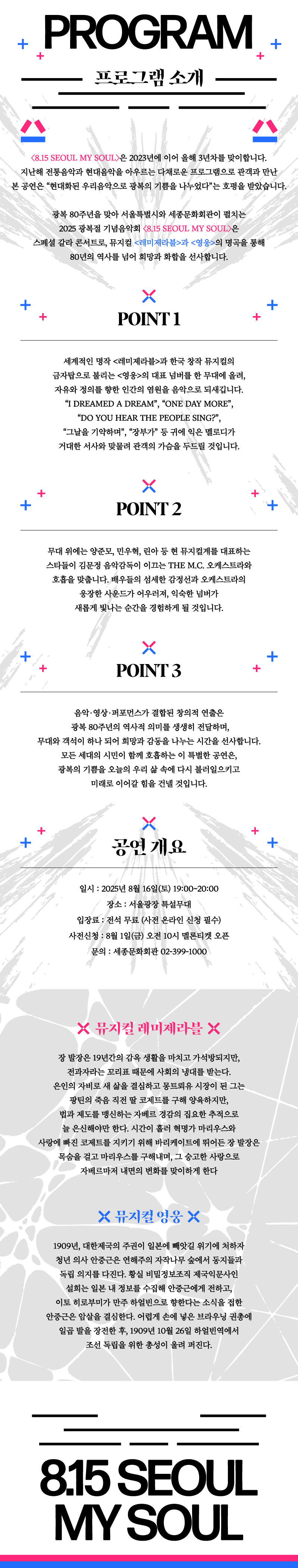 PROGRAM 프로그램 소개 8.15 SEOUL MY SOUL은 2023년에 이어 올해 3년차를 맞이합니다. 지난해 전통음악과 현대음악을 아우르는 다채로운 프로그램으로 관객과 만난 본 공연은 현대화된 우리음악으로 광복의 기쁨을 나누었다는 호평을 받았습니다. 광복 80주년을 맞아 서울특별시와 세종문화회관이 펼치는 2025 광복절 기념음악회 8.15 SEOUL MY SOUL은 스페셜 갈라 콘서트로, 뮤지컬 레미제라블과 영웅의 명곡을 통해 80년의 역사를 넘어 희망과 화합을 선사합니다. POINT 1 세계적인 명작 레미제라블과 한국 창작 뮤지컬의 금자탑으로 불리는 영웅의 대표 넘버를 한 무대에 올려, 자유와 정의를 향한 인간의 염원을 음악으로 되새깁니다. I DREAMED A DREAM, ONE DAY MOR, DO YOU HEAR THE PEOPLE SING?, 그날을 기약하며, 장부가 등 귀에 익은 멜로디가 거대한 서사와 맞물려 관객의 가슴을 두드릴 것입니다. POINT 2 무대 위에는 양준모, 민우혁, 린아 등 현 뮤지컬계를 대표하는 스타들이 김문정 음악감독이 이끄는 THE M.C. 오케스트라와 호흡을 맞춥니다. 배우들의 섬세한 감정선과 오케스트라의 웅장한 사운드가 어우러져, 익숙한 넘버가 새롭게 빛나는 순간을 경험하게 될 것입니다. POINT 3 음악&middot;영상&middot;퍼포먼스가 결합된 창의적 연출은 광복 80주년의 역사적 의미를 생생히 전달하며, 무대와 객석이 하나 되어 희망과 감동을 나누는 시간을 선사합니다. 모든 세대의 시민이 함께 호흡하는 이 특별한 공연은, 광복의 기쁨을 오늘의 우리 삶 속에 다시 불러일으키고 미래로 이어갈 힘을 건넬 것입니다. 공연개요 일시 : 2025년 8월 16일(토) 19:00~20:00 장소 : 서울광장 특설무대 입장료 : 전석 무료 (사전 온라인 신청 필수) 사전신청 : 8월 1일(금) 오전 10시 멜론티켓 오픈 문의 : 세종문화회관 02-399-1000 뮤지컬 레미제라블  장 발장은 19년간의 감옥 생활을 마치고 가석방되지만, 전과자라는 꼬리표 때문에 사회의 냉대를 받는다. 은인의 자비로 새 삶을 결심하고 몽트뢰유 시장이 된 그는 팡틴의 죽음 직전 딸 코제트를 구해 양육하지만, 법과 제도를 맹신하는 자베르 경감의 집요한 추적으로 늘 은신해야만 한다. 시간이 흘러 혁명가 마리우스와 사랑에 빠진 코제트를 지키기 위해 바리케이트에 뛰어든 장 발장은 목숨을 걸고 마리우스를 구해내며, 그 숭고한 사랑으로 자베르마저 내면의 변화를 맞이하게 한다 뮤지컬 영웅 1909년, 대한제국의 주권이 일본에 빼앗길 위기에 처하자 청년 의사 안중근은 연해주의 자작나무 숲에서 동지들과 독립 의지를 다진다. 황실 비밀정보조직 제국의문사인 설희는 일본 내 정보를 수집해 안중근에게 전하고, 이토 히로부미가 만주 하얼빈으로 향한다는 소식을 접한 안중근은 암살을 결심한다. 어렵게 손에 넣은 브라우닝 권총에 일곱 발을 장전한 후, 1909년 10월 26일 하얼빈역에서 조선 독립을 위한 총성이 울려 퍼진다. 