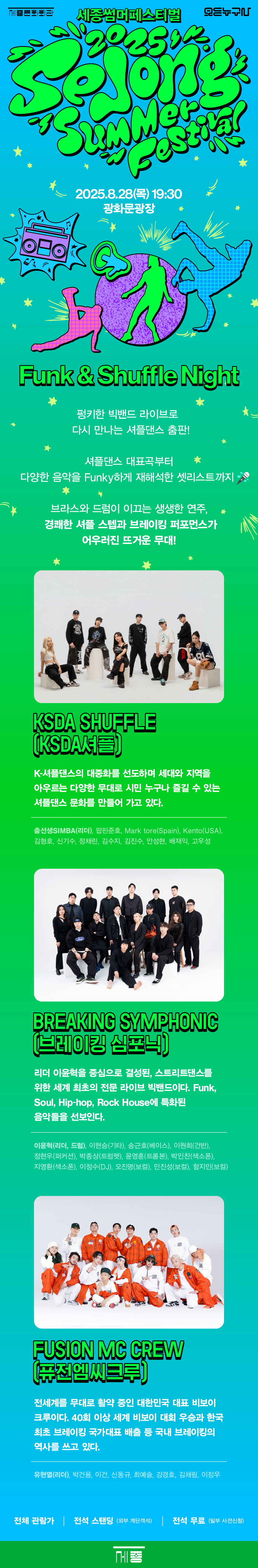 세종썸머페스티벌 Funk & Shuffle Night BIG BAND 브레이킹 심포닉 DANCER KSDA셔플 퓨전엠씨크루 8.28 Thu 19:30 광화문광장 Funk & Shuffle Night 사전관람신청 오픈 전 TOP 펑키한 빅밴드 라이브로 다시 만나는 셔플댄스 춤판! 셔플댄스 대표곡부터 다양한 음악을 Funky하게 재해석한 셋리스트까지 브라스와 드럼이 이끄는 생생한 연주, 경쾌한 셔플 스텝과 브레이킹 퍼포먼스가 어우러진 뜨거운 무대! KSDA SHUFFLE (KSDA셔플) K-셔플댄스의 대중화를 선도하며 세대와 지역을 아우르는 다양한 무대로 시민 누구나 즐길 수 있는 셔플댄스 문화를 만들어 가고 있다. 춤선생SIMBA(리더), 팝핀준호, Mark tore(Spain), Kento (USA), 김형호, 신기수, 정채린, 김수지, 김진수, 안성현, 배재익, 고우성 BREAKING SYMPHONIC (브레이킹 심포닉) 리더 이윤혁을 중심으로 결성된, 스트리트댄스를 위한 세계 최초의 전문 라이브 빅밴드이다. Funk, Soul, Hip-hop, Rock House에 특화된 음악들을 선보인다. 이윤혁(리더, 드럼), 이현승(기타), 송근호(베이스), 이원희(건반), 정현우(퍼커션), 박종상(트럼펫), 윤영훈(트롬본), 박인찬(색소폰), 지영환(색소폰), 이정수(DJ), 오진명(보컬), 민진성(보컬), 함지민(보컬) FUSION MC CREW (퓨전엠씨크루) 전세계를 무대로 활약 중인 대한민국 대표 비보이 크루이다. 40회 이상 세계 비보이 대회 우승과 한국최초 브레이킹 국가대표 배출 등 국내 브레이킹의 역사를 쓰고 있다. 유현열(리더), 박건용, 이건, 신동규, 최예슬, 강경호, 김채림, 이정우 전체 관람가 전석 스탠딩 (외부 계단객석) 전석 무료(일부 사전신청)