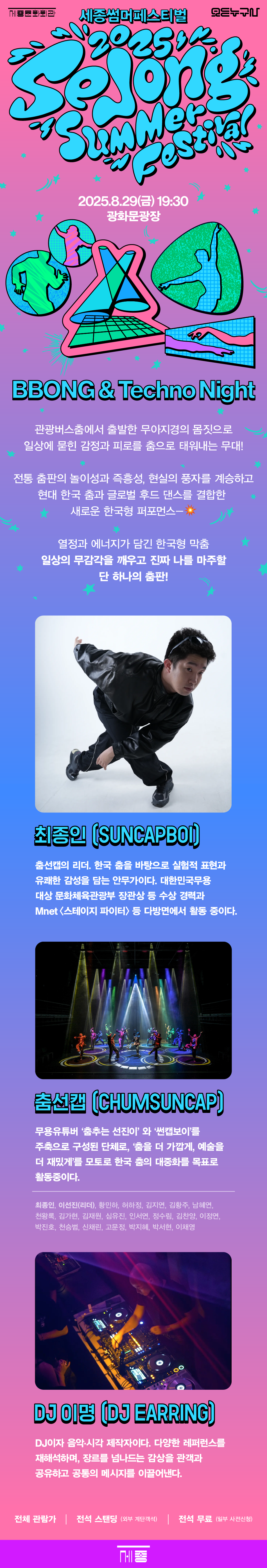 [세종문화회관] 2025 누구나 세종썸머페스티벌 [BBONG & Techno Night] DANCER 춤선캡 8.29 Fri 19:30 광화문광장 BBONG & Techno Night 관광버스춤에서 출발한 무아지경의 몸짓으로 일상에 묻힌 감정과 피로를 춤으로 태워내는 무대! 전통 춤판의 놀이성과 즉흥성, 현실의 풍자를 계승하고 현대 한국 춤과 글로벌 후드 댄스를 결합한 새로운 한국형 퍼포먼스 열정과 에너지가 담긴 한국형 막춤 일상의 무감각을 깨우고 진짜 나를 마주할 단 하나의 춤판! 최종인 (SUNCAPBOI) 춤선캡의 리더. 한국 춤을 바탕으로 실험적 표현과 유쾌한 감성을 담는 안무가이다. 대한민국무용 대상 문화체육관광부 장관상 등 수상 경력과 Mnet 스테이지 파이터 등 다방면에서 활동 중이다. 춤선캡 (CHUMSUNCAP) 무용유튜버 '춤추는 선진이'와 '썬캡보이'를 주축으로 구성된 단체로, '춤을 더 가깝게, 예술을 더 재밌게'를 모토로 한국 춤의 대중화를 목표로 활동중이다. 최종인, 이선진(리더), 황민하, 허하정, 김지연, 김황주, 남혜연, 천왕록, 김가현, 김재원, 심유진, 인서연, 정수림, 김찬양, 이정연, 박진호, 천승범, 신채린, 고문정, 박지혜, 박서현, 이채영 DJ 이명 (DJ EARRING) DJ이자 음악·시각 제작자이다. 다양한 레퍼런스를 재해석하며, 장르를 넘나드는 감상을 관객과 공유하고 공통의 메시지를 이끌어낸다. 전체 관람가 | 전석 스탠딩 (외부 계단객석) | 전석 무료(일부 사전신청)
