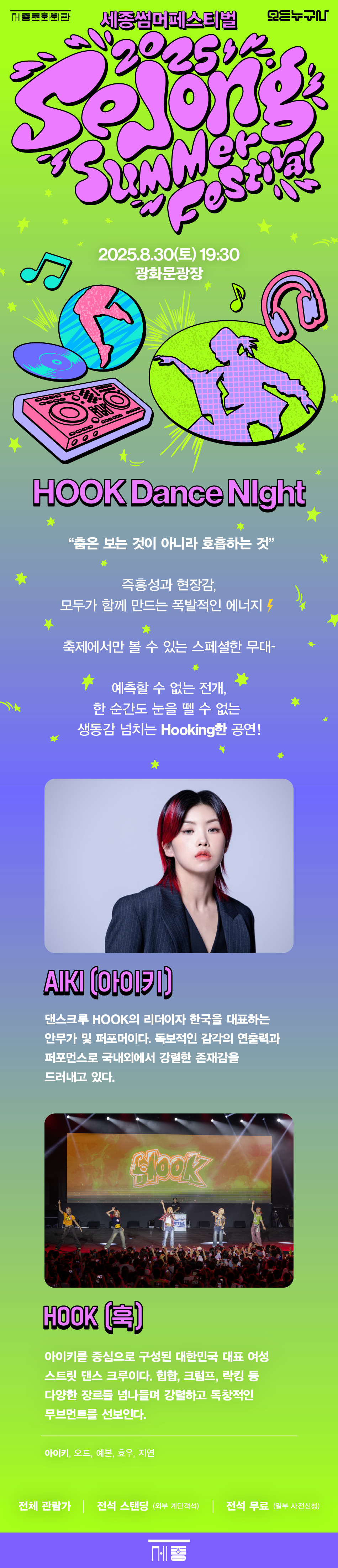세종썸머페스티벌 [Hook Dance Night] DANCER 아이키&훅 8.30 Sat 19:30 광화문광장 HOOK Dance Night 춤은 보는 것이 아니라 호흡하는 것 즉흥성과 현장감, 모두가 함께 만드는 폭발적인 에너지 축제에서만 볼 수 있는 스페셜한 무대- 예측할 수 없는 전개, 한 순간도 눈을 뗄 수 없는 생동감 넘치는 Hooking한 공연! AIKI (아이키) 댄스크루 HOOK의 리더이자 한국을 대표하는 안무가 및 퍼포머이다. 독보적인 감각의 연출력과 퍼포먼스로 국내외에서 강렬한 존재감을 드러내고 있다. HOOK (훅) 아이키를 중심으로 구성된 대한민국 대표 여성 스트릿 댄스 크루이다. 힙합, 크럼프, 락킹 등 다양한 장르를 넘나들며 강렬하고 독창적인 무브먼트를 선보인다. 아이키, 오드, 예본, 효우, 지연 전체 관람가 | 전석 스탠딩 (외부 계단객석) | 전석 무료(일부 사전신청)