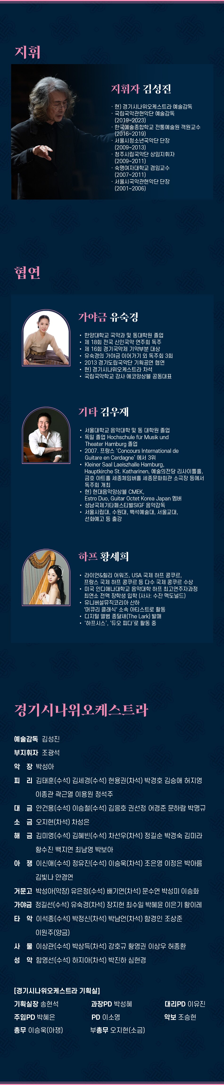 지휘 지휘자 김성진 현) 경기시나위오케스트라 예술감독 국립국악관현악단 예술감독 (2019~2023) 한국예술종합학교 전통예술원 객원교수 (2016~2019) 서울시청소년국악단 단장 (2009~2013) 청주시립국악단 상임지휘자 (2009~2011) 숙명여자대학교 겸임교수 (2007~2011) 서울시국악관현악단 단장 (2001~2006) 협연 가야금 유숙경 한양대학교 국악과 및 동대학원 졸업 제 18회 전국 신인국악 연주회 독주 제 16회 경기국악제 기악부분 대상 유숙경의 가야금 이어가기 외 독주회 3회 2013 경기도립국악단 기획공연 협연 현) 경기시나위오케스트라 차석 국립국악학교 강사 에코앙상블 공동대표기타 김우재 서울대학교 음악대학 및 동 대학원 졸업 독일 졸업 Hochschule für Musik und Theater Hamburg 졸업 2007. 프랑스 'Concours International de Guitare en Cerdagne' 에서 3위 Kleiner Saal Laeiszhalle Hamburg, Hauptkirche St. Katharinen, 예술의전당 리사이틀홀, 금호 아트홀 세종체임버홀 세종문화회관 소극장 등에서 독주회 개최 현) 현대음악앙상블 CMEK, Estro Duo, Guitar Octet Korea Japan 멤버 성남국제기타페스티벌SIGF 음악감독 서울시립대, 수원대, 백석예술대, 서울교대, 선화예고 등 출강 하프 황세희 라이언&힐리 어워즈, USA 국제 하프 콩쿠르, 프랑스 국제 하프 콩쿠르 등 다수 국제 콩쿠르 수상 미국 인디애나대학교 음악대학 하프 최고연주자과정 최연소 전액 장학생 입학 (사사: 수잔 맥도널드) 유니버설뮤직코리아 산하 '머큐리 클래식' 소속 아티스트로 활동 디지털 앨범 종달새 (The Lark) 발매 '하프시스', '듀오 피다'로 활동 중 경기시나위오케스트라 예술감독 김성진 부지휘자 조광석 악장 박성아 피리 김태훈(수석) 김세경(수석) 현용권(차석) 박경호 김승애 허지영 이종관 곽근열 이용원 정석주 대금 안건용(수석) 이승철(수석) 김응호 권선정 어경준 문하람 박명규 소금 오지현(차석) 차성은 해금 김미영(수석) 김혜빈(수석) 차선우(차석) 정길순 박경숙 김미라 황수진 백지연 최남영 박보아 아쟁이신애(수석) 정유진(수석) 이승욱(차석) 조은영 이정은 박아름 김빛나 안경연 거문고 박성아(악장) 유은정(수석) 배기연(차석) 문수연 박성미 이승화 가야금 정길선(수석) 유숙경(차석) 장지현 최수일 박혜윤 이은기 황이레 타악 이석종(수석) 박정신(차석) 박남언(차석) 함경인 조상준 이원주(양금) 사물 이상관(수석) 박상득(차석) 강호규 황영권 이상우 허종환 성악함영선(수석) 하지아(차석) 박진하 심현경 [경기시나위오케스트라 기획실] 기획실장 송현석 과장PD 박성혜 대리PD 이유진 주임PD 박혜은 PD 이소영 악보 조승현 총무 이승욱(아쟁) 부총무 오지현(소금)