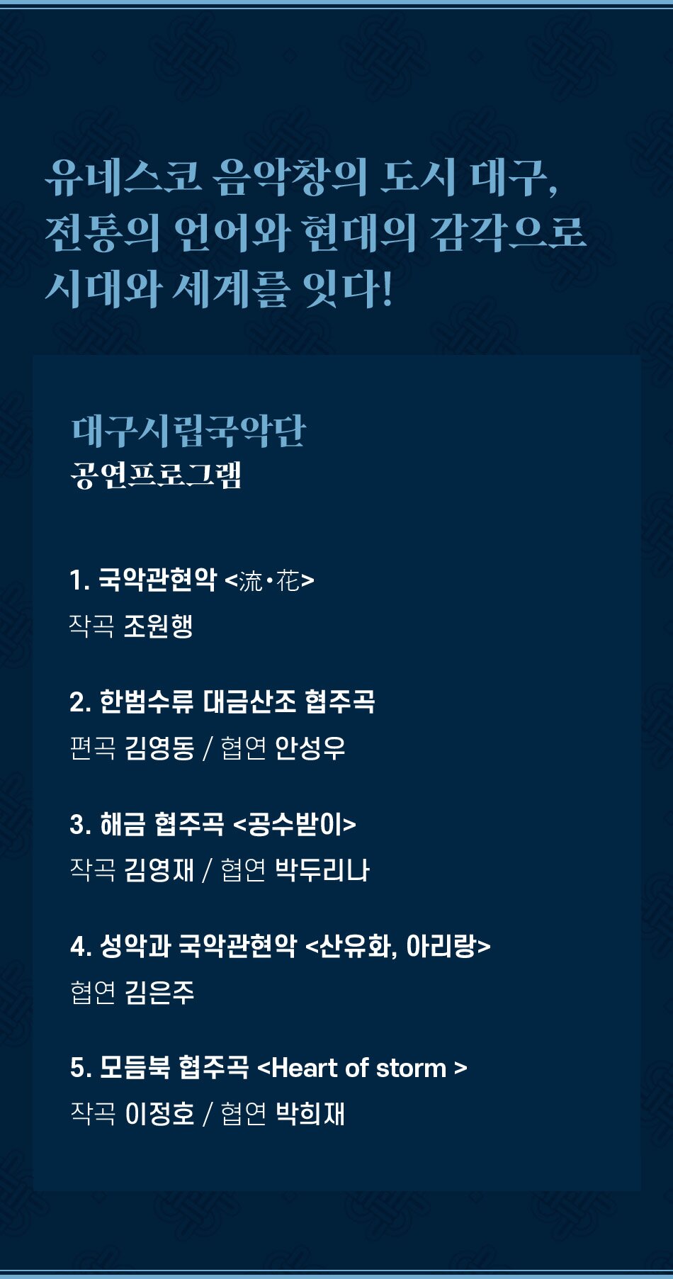 유네스코 음악창의 도시 대구, 전통의 언어와 현대의 감각으로 시대와 세계를 잇다! 대구시립국악단 공연프로그램 1. 국악관현악 流·花 작곡 조원행 2. 한범수류 대금산조 협주곡 편곡 김영동 / 협연 안성우 3. 해금 협주곡 공수받이 작곡 김영재 / 협연 박두리나 4. 성악과 국악관현악 산유화, 아리랑 협연 김은주 5. 모듬북 협주곡 Heart of storm 작곡 이정호 / 협연 박희재