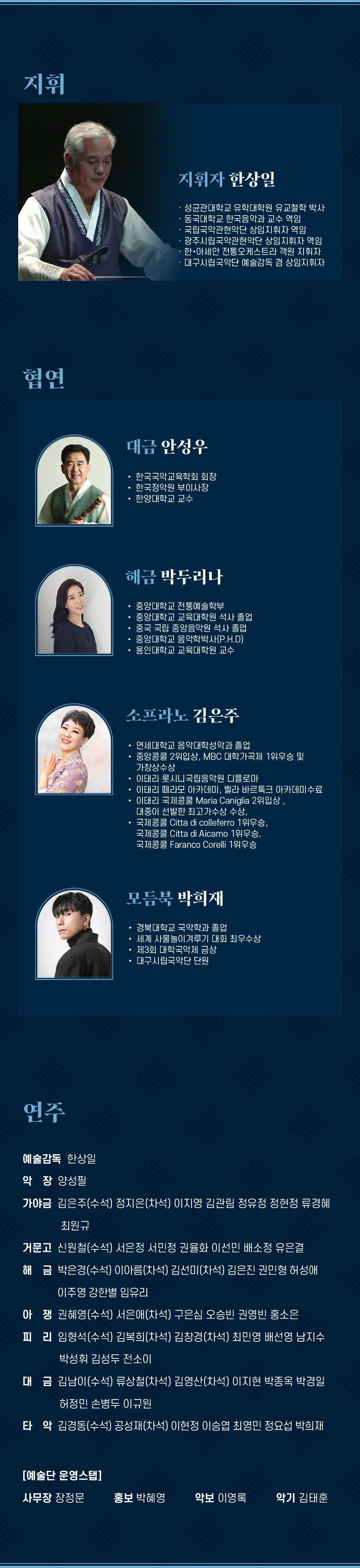 지휘 지휘자 한상일 성균관대학교 유학대학원 유교철학 박사 동국대학교 한국음악과 교수 역임 국립국악관현악단 상임지휘자 역임 광주시립국악관현악단 상임지휘자 역임 한·아세안 전통오케스트라 객원 지휘자 대구시립국악단 예술감독 겸 상임지휘자 협연 대금 안성우 한국국악교육학회 회장 한국정악원 부이사장 한양대학교 교수 해금 박두리나 중앙대학교 전통예술학부 중앙대학교 교육대학원 석사 졸업 중국 국립 중앙음악원 석사 졸업 중앙대학교 음악학박사(P.H.D) 용인대학교 교육대학원 교수 소프라노 김은주 연세대학교 음악대학성악과 졸업 중앙콩쿨 2위입상, MBC 대학가곡제 1위우승 및 가창상수상 이태리 롯시니국립음악원 디플로마 이태리 떼라모 아카데미, 벨라 바르톡크 아카데미수료 이태리 국제콩쿨 Maria Caniglia 2위입상, 대중이 선발한 최고가수상 수상, 국제콩쿨 Citta di colleferro 1위우승, 국제콩쿨 Citta di Aicamo 1위우승, 국제콩쿨 Faranco Corelli 1위우승 모듬북 박희재 경북대학교 국악학과 졸업 세계 사물놀이겨루기 대회 최우수상 제3회 대학국악제 금상 대구시립국악단 단원 연주 예술감독 한상일 악장 양성필 가야금 김은주(수석) 정지은(차석) 이지영 김관림 정유정 정현정 류경혜 최원규 거문고 신원철(수석) 서은정 서민정 권율화 이선민 배소정 유은결 해금 박은경(수석) 이아름(차석) 김선미(차석) 김은진 권민형 허성애 이주영 강한별 임유리 아쟁권혜영(수석) 서은애(차석) 구은심 오승빈 권영빈 홍소은 피리 임형석(수석) 김복희(차석) 김창경(차석) 최민영 배선영 남지수 박성휘 김성두 전소이 대금 김남이(수석) 류상철(차석) 김영산(차석) 이지현 박종옥 박경일 허정민 손병두 이규원 타악 김경동(수석) 공성재(차석) 이현정 이승엽 최영민 정요섭 박희재 [예술단 운영스탭] 사무장 장정문 홍보 박혜영 악보 이영록 악기 김태훈 