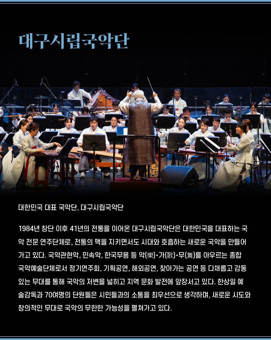 대한민국 대표 국악단, 대구시립국악단 1984년 창단 이후 41년의 전통을 이어온 대구시립국악단은 대한민국을 대표하는 국악 전문 연주단체로, 전통의 맥을 지키면서도 시대와 호흡하는 새로운 국악을 만들어 가고 있다. 국악관현악, 민속악, 한국무용 등 악(樂)·가(歌)·무(舞)를 아우르는 종합 국악예술단체로서 정기연주회, 기획공연, 해외공연, 찾아가는 공연 등 다채롭고 감동 있는 무대를 통해 국악의 저변을 넓히고 지역 문화 발전에 앞장서고 있다. 한상일 예 술감독과 70여명의 단원들은 시민들과의 소통을 최우선으로 생각하며, 새로운 시도와 창의적인 무대로 국악의 무한한 가능성을 펼쳐가고 있다.
