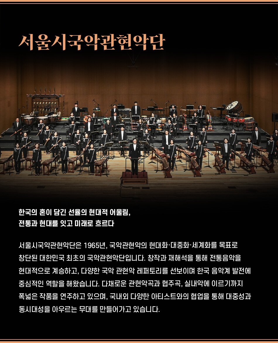 한국의 혼이 담긴 선율의 현대적 어울림, 전통과 현대를 잇고 미래로 흐르다 서울시국악관현악단은 1965년, 국악관현악의 현대화·대중화·세계화를 목표로 창단된 대한민국 최초의 국악관현악단입니다. 창작과 재해석을 통해 전통음악을 현대적으로 계승하고, 다양한 국악 관현악 레퍼토리를 선보이며 한국 음악계 발전에 중심적인 역할을 해왔습니다. 다채로운 관현악곡과 협주곡, 실내악에 이르기까지 폭넓은 작품을 연주하고 있으며, 국내외 다양한 아티스트와의 협업을 통해 대중성과 동시대성을 아우르는 무대를 만들어가고 있습니다.