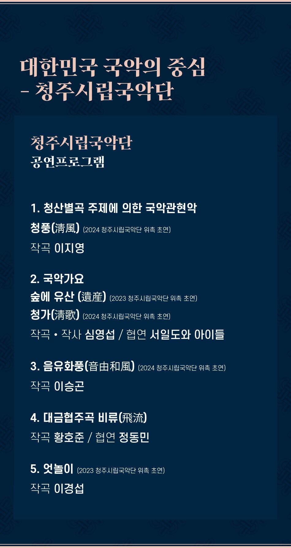 대한민국 국악의 중심 - 청주시립국악단 청주시립국악단 공연프로그램 1. 청산별곡 주제에 의한 국악관현악 청풍(淸風) (2024 청주시립국악단 위촉 초연) 작곡 이지영 2. 국악가요 숲에 유산(遺産) (2023 청주시립국악단 위촉 초연) 청가(淸歌) (2024 청주시립국악단 위촉 초연) 작곡·작사 심영섭 / 협연 서일도와 아이들 3. 음유화풍(音由和風) (2024 청주시립국악단 위촉 초연) 작곡 이승곤 4. 대금협주곡 비류(飛流) 작곡 황호준 / 협연 정동민 5. 엇놀이 (2023 청주시립국악단 위촉 초연) 작곡 이경섭
