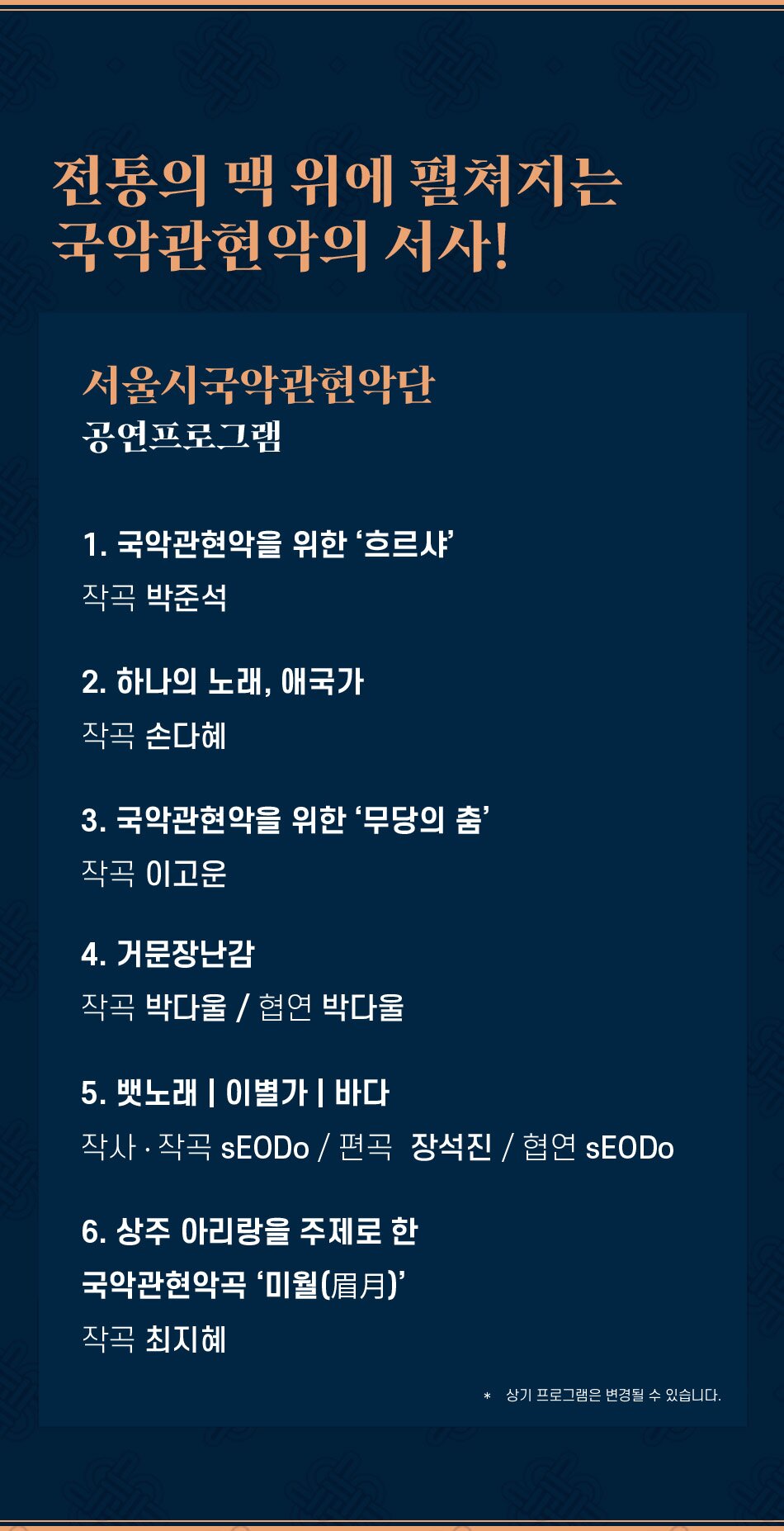 전통의 맥 위에 펼쳐지는 국악관현악의 서사! 서울시국악관현악단 공연프로그램 1. 국악관현악을 위한 '흐르샤' 작곡 박준석 2. 하나의 노래, 애국가 작곡 손다혜 3. 국악관현악을 위한 '무당의 춤' 작곡 이고운 4. 거문장난감 작곡 박다울 / 협연 박다울 5. 뱃노래 | 이별가 | 바다 작사·작곡 SEODo / 편곡 장석진 / 협연 sEODO 6. 상주 아리랑을 주제로 한 국악관현악곡 '미월(眉月)' 작곡 최지혜 * 상기 프로그램은 변경될 수 있습니다. 