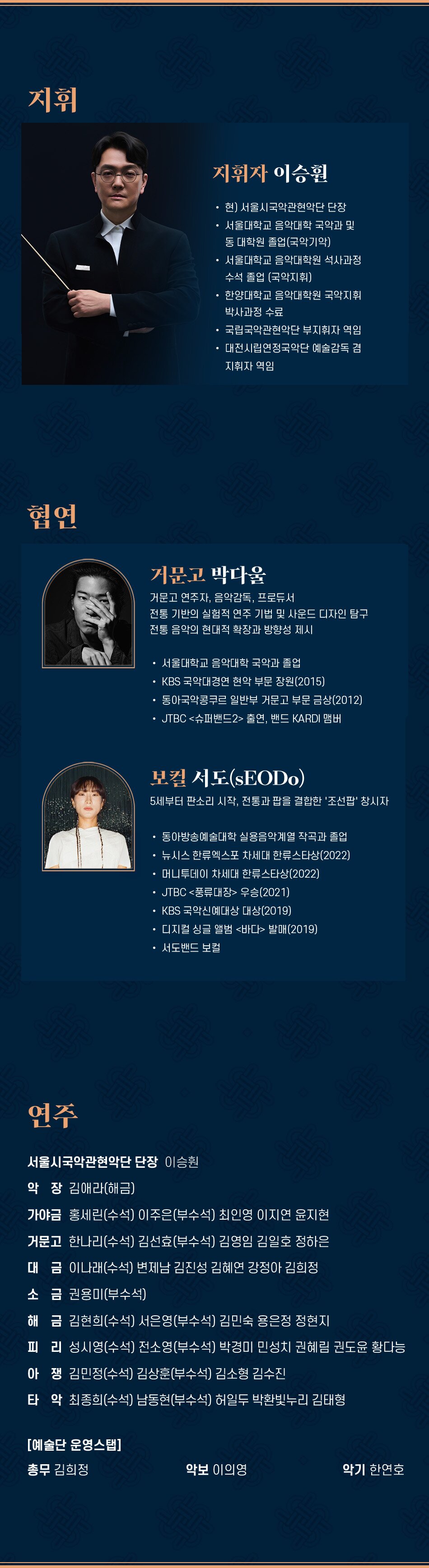 지휘 지휘자 이승원 현) 서울시국악관현악단 단장 서울대학교 음악대학 국악과 및 동 대학원 졸업(국악기악) 서울대학교 음악대학원 석사과정 수석 졸업(국악지휘) 한양대학교 음악대학원 국악지휘 박사과정 수료 국립국악관현악단 부지휘자 역임 대전시립연정국악단 예술감독 겸 지휘자 역임 협연 거문고 박다울 거문고 연주자, 음악감독, 프로듀서 전통 기반의 실험적 연주 기법 및 사운드 디자인 탐구 전통 음악의 현대적 확장과 방향성 제시 서울대학교 음악대학 국악과 졸업 KBS 국악대경연 현악 부문 장원(2015) 동아국악콩쿠르 일반부 거문고 부문 금상(2012) JTBC 슈퍼밴드2 출연, 밴드 KARDI 맴버 보컬 서도(sEODO) 5세부터 판소리 시작, 전통과 팝을 결합한 '조선팝' 창시자 동아방송예술대학 실용음악계열 작곡과 졸업 뉴시스 한류엑스포 차세대 한류스타상(2022) 머니투데이 차세대 한류스타상(2022) JTBC 풍류대장 우승(2021) KBS 국악신예대상 대상(2019) 디지컬 싱글 앨범 바다 발매(2019) 서도밴드 보컬 연주 서울시국악관현악단 단장 이승원 악장 김애라(해금) 가야금 홍세린(수석) 이주은(부수석) 최인영 이지연 윤지현 거문고 한나리(수석) 김선효(부수석) 김영임 김일호 정하은 대금이나래(수석) 변제남 김진성 김혜연 강정아 김희정 소금 권용미(부수석) 해금 김현희(수석) 서은영(부수석) 김민숙 용은정 정현지 피리성시영(수석) 전소영(부수석) 박경미 민성치 권혜림 권도윤 황다능 아쟁김민정(수석) 김상훈(부수석) 김소형 김수진 타악 최종희(수석) 남동현(부수석) 허일두 박환빛누리 김태형 [예술단 운영스탭] 총무 김희정 악보 이의영 악기 한연호