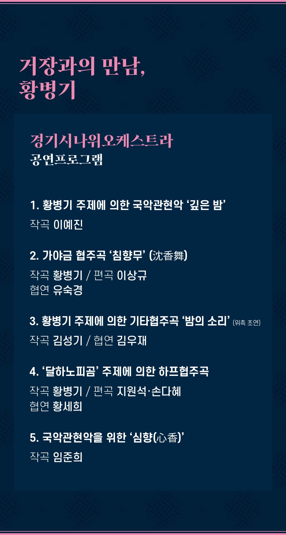 거장과의 만남, 황병기 경기시나위오케스트라 공연프로그램 1. 황병기 주제에 의한 국악관현악 '깊은 밤' 작곡 이예진 2. 가야금 협주곡 '침향무' (沈香舞) 작곡 황병기/편곡 이상규 협연 유숙경 3. 황병기 주제에 의한 기타협주곡 '밤의 소리'(위족 초연) 작곡 김성기/협연 김우재 4. '달하노피곰' 주제에 의한 하프협주곡 작곡 황병기/편곡 지원석·손다혜 협연 황세희 5. 국악관현악을 위한 '심향(心香)' 작곡 임준희