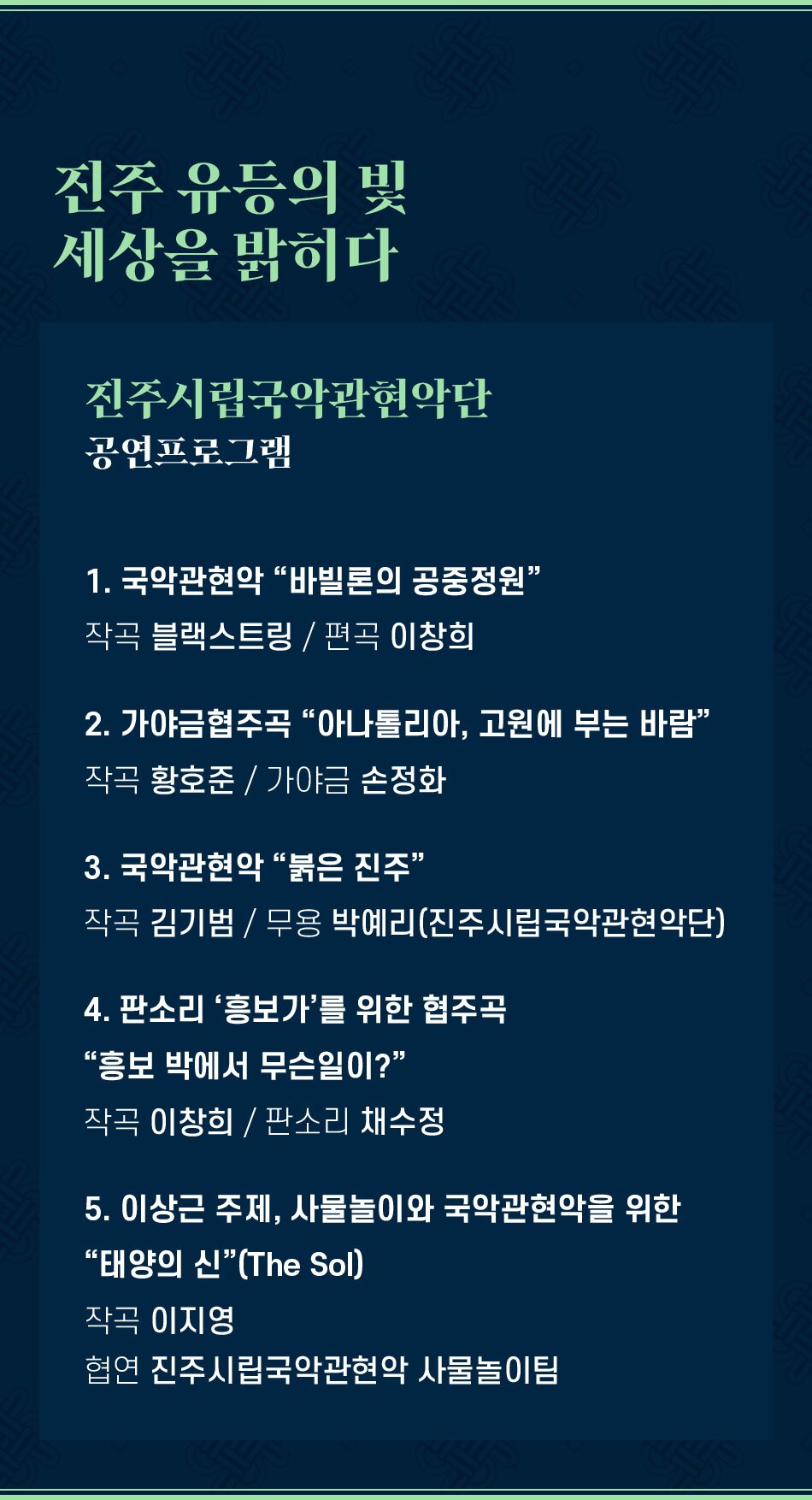 진주 유등의 빛 세상을 밝히다 진주시립국악관현악단 공연프로그램 1. 국악관현악 바빌론의 공중정원 작곡 블랙스트링 / 편곡 이창희 2. 가야금협주곡 아나톨리아, 고원에 부는 바람 작곡 황호준 / 가야금 손정화 3. 국악관현악 붉은 진주 작곡 김기범 / 무용 박예리(진주시립국악관현악단) 4. 판소리 '흥보가'를 위한 협주곡 흥보 박에서 무슨일이? 작곡 이창희 / 판소리 채수정 5. 이상근 주제, 사물놀이와 국악관현악을 위한 태양의 신(The Sol) 작곡 이지영 협연 진주시립국악관현악 사물놀이팀