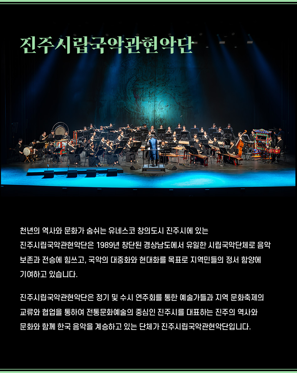 천년의 역사와 문화가 숨쉬는 유네스코 창의도시 진주시에 있는 진주시립국악관현악단은 1989년 창단된 경상남도에서 유일한 시립국악단체로 음악 보존과 전승에 힘쓰고, 국악의 대중화와 현대화를 목표로 지역민들의 정서 함양에 기여하고 있습니다. 진주시립국악관현악단은 정기 및 수시 연주회를 통한 예술가들과 지역 문화축제의 교류와 협업을 통하여 전통문화예술의 중심인 진주시를 대표하는 진주의 역사와 문화와 함께 한국 음악을 계승하고 있는 단체가 진주시립국악관현악단입니다.