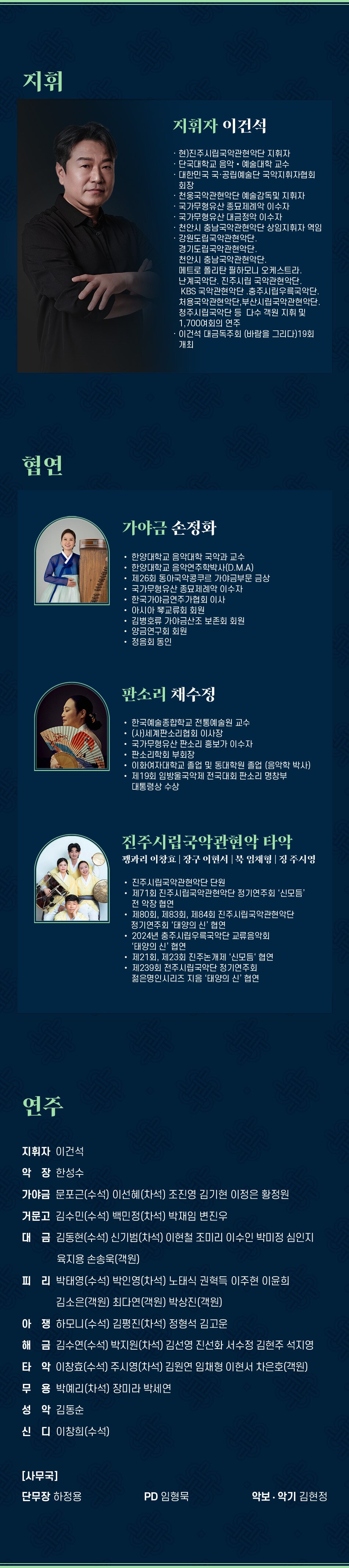 지휘 지휘자 이건석 현)진주시립국악관현악단 지휘자 단국대학교 음악예술대학 교수 대한민국 국·공립예술단 국악지휘자협회 회장 천웅국악관현악단 예술감독및 지휘자 국가무형유산 종묘제례악 이수자 국가무형유산 대금정악 이수자 천안시 충남국악관현악단 상임지휘자 역임 강원도립국악관현악단. 경기도립국악관현악단. 천안시 충남국악관현악단. 메트로 폴리탄 필하모니 오케스트라. 난계국악단. 진주시립 국악관현악단. KBS 국악관현악단 충주시립우륵국악단. 처용국악관현악단, 부산시립국악관현악단. 청주시립국악단 등 다수 객원 지휘 및 1,700여회의 연주 이건석 대금독주회 (바람을 그리다) 19회 개최 협연 가야금 손정화 한양대학교 음악대학 국악과 교수 한양대학교 음악연주학박사(D.M.A) 제26회 동아국악콩쿠르 가야금부문 금상 국가무형유산 종묘제례악 이수자 한국가야금연주가협회 이사 아시아 琴교류회 회원 김병호류 가야금산조 보존회 회원 양금연구회 회원 정음회 동인 판소리 채수정 한국예술종합학교 전통예술원 교수 (사)세계판소리협회 이사장 국가무형유산 판소리 흥보가 이수자 판소리학회 부회장 이화여자대학교 졸업 및 동대학원 졸업 (음악학 박사) 제19회 임방울국악제 전국대회 판소리 명창부 대통령상 수상 진주시립국악관현악 타악 꽹과리 이창효 | 장구 이현서 | 북 임채형 | 징 주시영 진주시립국악관현악단 단원 제71회 진주시립국악관현악단 정기연주회 '신모듬' 전 악장 협연 제80회, 제83회, 제84회 진주시립국악관현악단 정기연주회 '태양의 신' 협연 2024년 충주시립우륵국악단 교류음악회 '태양의 신' 협연 제21회, 제23회 진주논개제 '신모듬' 협연 제239회 전주시립국악단 정기연주회 젊은명인시리즈 지음 '태양의 신' 협연 연주 지휘자 이건석 악장 한성수 가야금 문포근(수석) 이선혜(차석) 조진영 김기현 이정은 황정원 거문고 김수민(수석) 백민정(차석) 박재임 변진우 대금 김동현(수석) 신기범(차석) 이현철 조미리 이수인 박미정 심인지 육지용 손송욱(객원) 피리 박태영(수석) 박인영(차석) 노태식 권혁득 이주현 이윤희 김소은(객원) 최다연(객원) 박상진(객원) 아쟁하모니(수석) 김평진(차석) 정형석 김고운 해금 김수연(수석) 박지원(차석) 김선영 진선화 서수정 김현주 석지영 타악 이창효(수석) 주시영(차석) 김원연 임채형 이현서 차은호(객원) 무용 박예리(차석) 장미라 박세연 성악 김동순 신디 이창희(수석) [사무국] 단무장 하정용 PD 임형묵 악보·악기 김현정