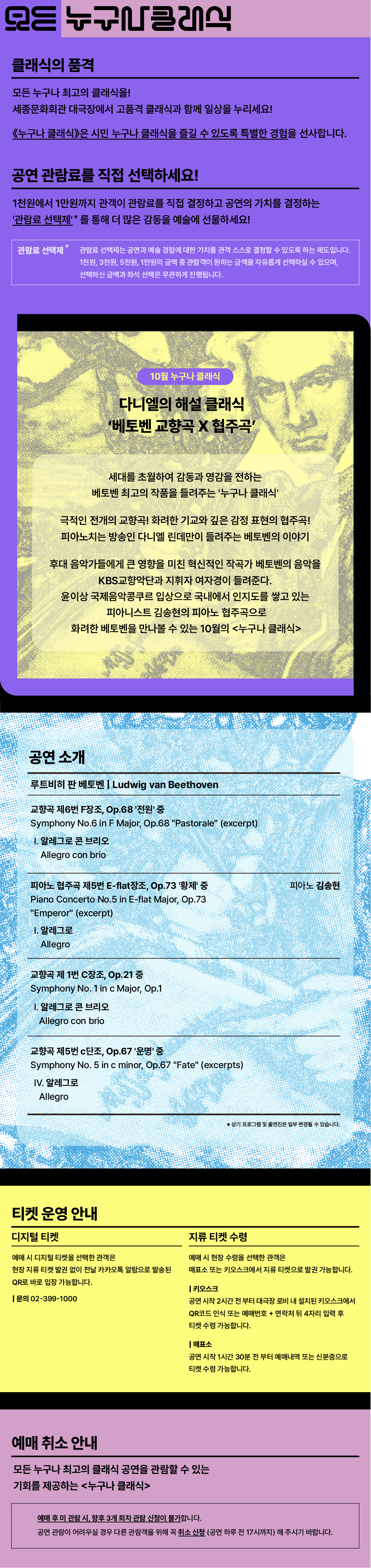 클래식의 품격 모든 누구나 최고의 클래식을! 세종문화회관 대극장에서 고품격 클래식과 함께 일상을 누리세요! 《누구나 클래식》은 시민 누구나 클래식을 즐길 수 있도록 특별한 경험을 선사합니다. 공연 관람료를 직접 선택하세요! 1천원에서 1만원까지 관객이 관람료를 직접 결정하고 공연의 가치를 결정하는 '관람료 선택제'*를 통해 더 많은 감동을 예술에 선물하세요! 관람료 선택제* 관람료 선택제는 공연과 예술 경험에 대한 가치를 관객 스스로 결정할 수 있도록 하는 제도입니다. 1천원, 3천원, 5천원, 1만원의 금액 중 관람객이 원하는 금액을 자유롭게 선택하실 수 있으며, 선택하신 금액과 좌석 선택은 무관하게 진행됩니다. 10월 누구나 클래식 다니엘의 해설 클래식 '베토벤 교향곡 X 협주곡' 세대를 초월하여 감동과 영감을 전하는 베토벤 최고의 작품을 들려주는 '누구나 클래식' 극적인 전개의 교향곡! 화려한 기교와 깊은 감정 표현의 협주곡! 피아노치는 방송인 다니엘 린데만이 들려주는 베토벤의 이야기 후대 음악가들에게 큰 영향을 미친 혁신적인 작곡가 베토벤의 음악을 KBS교향악단과 지휘자 여자경이 들려준다. 윤이상 국제음악콩쿠르 입상으로 국내에서 인지도를 쌓고 있는 피아니스트 김송현의 피아노 협주곡으로 화려한 베토벤을 만나볼 수 있는 10월의 누구나 클래식 공연 소개 루트비히 판 베토벤 | Ludwig van Beethoven 교향곡 제6번 F장조, Op.68 '전원' 중 Symphony No.6 in F Major, Op.68 Pastorale (excerpt) 1. 알레그로 콘 브리오 Allegro con brio 피아노 협주곡 제5번 E-flat장조, Op.73 '황제' 중 Piano Concerto No.5 in E-flat Major, Op.73 Emperor (excerpt) 1. 알레그로 Allegro 피아노 김송현 교향곡 제 1번 C장조, Op.21 중 Symphony No. 1 in c Major, Op.1 1. 알레그로 콘 브리오 Allegro con brio 교향곡 제5번 c단조, Op.67 '운명' 중 Symphony No. 5 in c minor, Op.67 Fate (excerpts) IV. 알레그로 Allegro 티켓 운영 안내 디지털 티켓 예매 시 디지털 티켓을 선택한 관객은 현장 지류 티켓 발권 없이 전날 카카오톡 알람으로 발송된 QR로 바로 입장 가능합니다. | 문의 02-399-1000 지류 티켓 수령 예매 시 현장 수령을 선택한 관객은 매표소 또는 키오스크에서 지류 티켓으로 발권 가능합니다. | 키오스크 공연 시작 2시간 전부터 대극장 로비 내 설치된 키오스크에서 QR코드 인식 또는 예매번호 + 연락처 뒤 4자리 입력 후 티켓 수령 가능합니다. | 매표소 공연 시작 1시간 30분 전 부터 예매내역 또는 신분증으로 티켓 수령 가능합니다. 지류 티켓 수령 예매 시 현장 수령을 선택한 관객은 매표소 또는 키오스크에서 지류 티켓으로 발권 가능합니다. | 키오스크 공연 시작 2시간 전부터 대극장 로비 내 설치된 키오스크에서 QR코드 인식 또는 예매번호 + 연락처 뒤 4자리 입력 후 티켓 수령 가능합니다. | 매표소 공연 시작 1시간 30분 전 부터 예매내역 또는 신분증으로 티켓 수령 가능합니다. 예매 취소 안내 모든 누구나 최고의 클래식 공연을 관람할 수 있는 기회를 제공하는 누구나 클래식 예매 후 미 관람 시, 향후 3개 회차 관람 신청이 불가합니다. 공연 관람이 어려우실 경우 다른 관람객을 위해 꼭 취소 신청 (공연 하루 전 17시까지) 해 주시기 바랍니다.