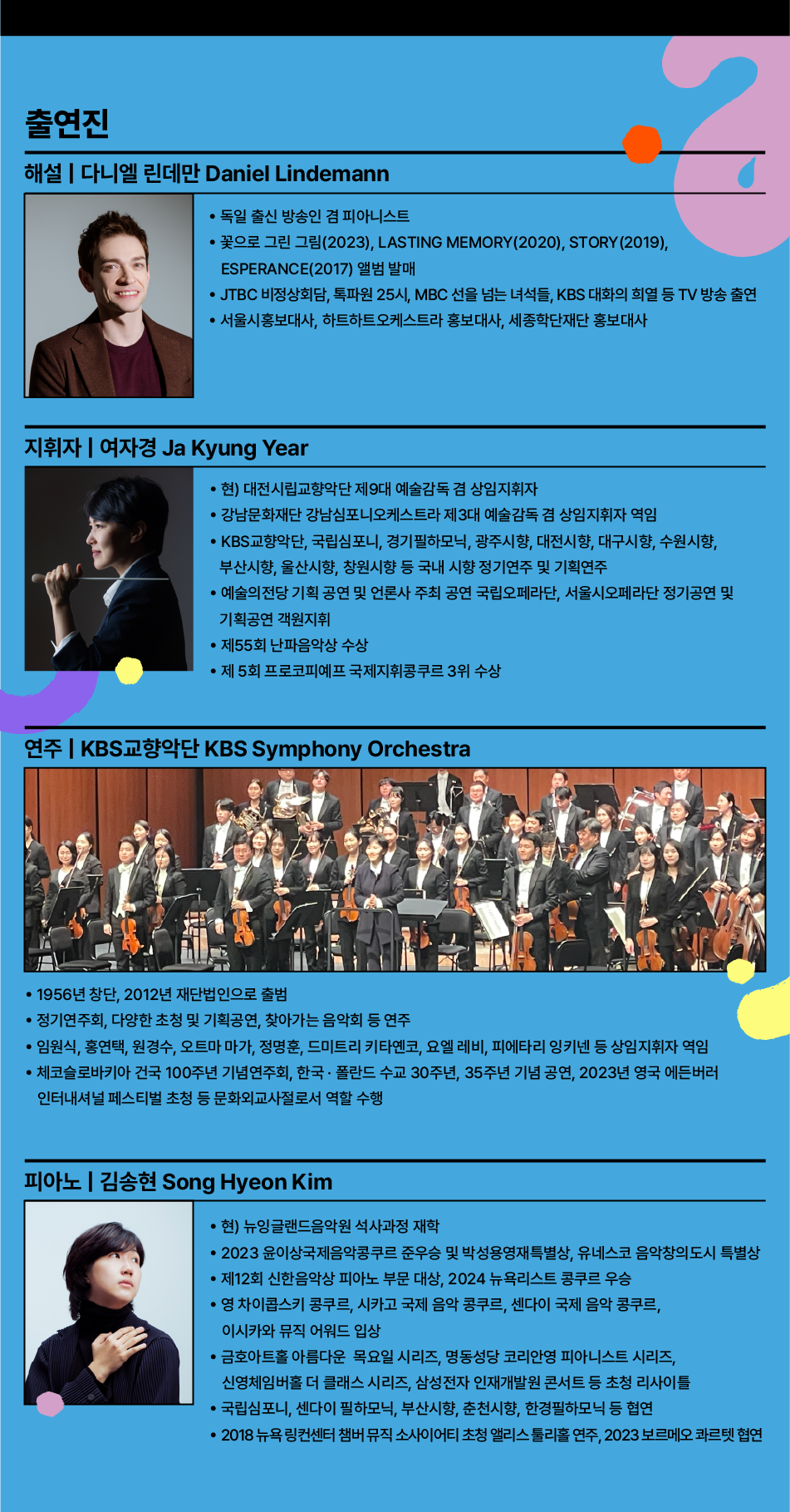 출연진 해설 | 다니엘 린데만 Daniel Lindemann 독일 출신 방송인 겸 피아니스트 꽃으로 그린 그림(2023), LASTING MEMORY (2020), STORY (2019), ESPERANCE(2017) 앨범 발매 JTBC 비정상회담, 톡파원 25시, MBC 선을 넘는 녀석들, KBS 대화의 희열 등 TV 방송 출연 서울시홍보대사, 하트하트오케스트라 홍보대사, 세종학단재단 홍보대사 지휘자 | 여자경 Ja Kyung Year 현) 대전시립교향악단 제9대 예술감독 겸 상임지휘자 강남문화재단 강남심포니오케스트라 제3대 예술감독 겸 상임지휘자 역임 KBS교향악단, 국립심포니, 경기필하모닉, 광주시향, 대전시향, 대구시향, 수원시향, 부산시향, 울산시향, 창원시향 등 국내 시향 정기연주 및 기획연주 예술의전당 기획 공연 및 언론사 주최 공연 국립오페라단, 서울시오페라단 정기공연 및 기획공연 객원지휘 제55회 난파음악상 수상 제5회 프로코피예프 국제지휘콩쿠르 3위 수상 연주 | KBS교향악단 KBS Symphony Orchestra 1956년 창단, 2012년 재단법인으로 출범 정기연주회, 다양한 초청 및 기획공연, 찾아가는 음악회 등 연주 임원식, 홍연택, 원경수, 오트마 마가, 정명훈, 드미트리 키타옌코, 요엘 레비, 피에타리 잉키넨 등 상임지휘자 역임 체코슬로바키아 건국 100주년 기념연주회, 한국·폴란드 수교 30주년, 35주년 기념 공연, 2023년 영국 에든버러 인터내셔널 페스티벌 초청 등 문화외교사절로서 역할 수행 피아노 | 김송현 Song Hyeon Kim 현) 뉴잉글랜드음악원 석사과정 재학 2023 윤이상국제음악콩쿠르 준우승 및 박성용영재특별상, 유네스코 음악창의도시 특별상 제12회 신한음악상 피아노 부문 대상, 2024 뉴욕리스트 콩쿠르 우승 영 차이콥스키 콩쿠르, 시카고 국제 음악 콩쿠르, 센다이 국제 음악 콩쿠르, 이시카와 뮤직 어워드 입상 금호아트홀 아름다운 목요일 시리즈, 명동성당 코리안영 피아니스트 시리즈, 신영체임버홀 더 클래스 시리즈, 삼성전자 인재개발원 콘서트 등 초청 리사이틀 국립심포니, 센다이 필하모닉, 부산시향, 춘천시향, 한경필하모닉 등 협연 2018 뉴욕 링컨센터 챔버 뮤직 소사이어티 초청 앨리스 툴리홀 연주, 2023 보르메오 콰르텟 협연