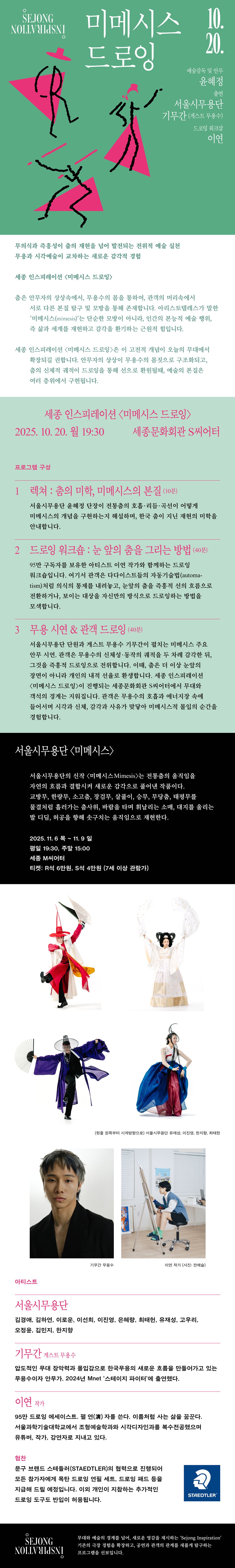 SEJONG NOSNI NOLLVULASNI 미메시스 드로잉 10. 20. 예술감독 및 안무 윤혜정 서울시무용단 기무간(게스트 무용수) 드로잉 워크샵 이연 무의식과 즉흥성이 춤의 재현을 넘어 발전되는 전위적 예술 실천 무용과 시각예술이 교차하는 새로운 감각적 경험 세종 인스피레이션 <미메시스 드로잉> 춤은 안무자의 상상속에서, 무용수의 몸을 통하여, 관객의 머릿속에서 서로 다른 본질 탐구 및 모방을 통해 존재합니다. 아리스토텔레스가 말한 '미메시스(mimesis)'는 단순한 모방이 아니라, 인간의 본능적 예술 행위, 즉 삶과 세계를 재현하고 감각을 환기하는 근원적 힘입니다. 세종 인스피레이션 <미메시스 드로잉>은 이 고전적 개념이 오늘의 무대에서 확장되길 권합니다. 안무자의 상상이 무용수의 몸짓으로 구조화되고, 춤의 신체적 궤적이 드로잉을 통해 선으로 환원될때, 예술의 본질은 여러 층위에서 구현됩니다. 세종 인스피레이션 <미메시스 드로잉> 2025. 10. 20. 월 19:30 세종문화회관 S씨어터 프로그램 구성 1 렉쳐 : 춤의 미학, 미메시스의 본질 (10분) 서울시무용단 윤혜정 단장이 전통춤의 호흡·리듬·곡선이 어떻게 미메시스의 개념을 구현하는지 해설하며, 한국 춤이 지닌 재현의 미학을 안내합니다. 2 드로잉 워크숍 : 눈 앞의 춤을 그리는 방법 (40분) 95만 구독자를 보유한 아티스트 이연 작가와 함께하는 드로잉 워크숍입니다. 여기서 관객은 다다이스트들의 자동기술법(automa-tism)처럼 의식의 통제를 내려놓고, 눈앞의 춤을 즉흥적 선의 흐름으로 전환하거나, 보이는 대상을 자신만의 방식으로 드로잉하는 방법을 모색합니다. 3 무용 시연 & 관객 드로잉 (40분) 서울시무용단 단원과 게스트 무용수 기무간이 펼치는 미메시스 주요 안무 시연, 관객은 무용수의 신체성·동작의 궤적을 두 차례 감각한 뒤, 그것을 즉흥적 드로잉으로 전위합니다. 이때, 춤은 더 이상 눈앞의 장면이 아니라 개인의 내적 선율로 환생합니다. 세종 인스피레이션 <미메시스 드로잉>이 진행되는 세종문화회관 S씨어터에서 무대와 객석의 경계는 지워집니다. 관객은 무용수의 호흡과 에너지장 속에 들어서며 시각과 신체, 감각과 사유가 맞닿아 미메시스적 몰입의 순간을 경험합니다. 서울시무용단 <미메시스> 서울시무용단의 신작 <미메시스Mimesis>는 전통춤의 움직임을 자연의 흐름과 결합시켜 새로운 감각으로 풀어낸 작품이다. 교방무, 한량무, 소고춤, 장검무, 살풀이, 승무, 무당춤, 태평무를 물결처럼 흘러가는 춤사위, 바람을 타며 휘날리는 소매, 대지를 올리는 발 디딤, 허공을 향해 솟구치는 움직임으로 재현한다. 2025. 11.6목~ 11.9 일 평일 19:30, 주말 15:00 세종 M씨어터 티켓: R석 6만원, S석 4만원 (7세 이상 관람가) (윗줄 왼쪽부터 시계방향으로) 서울시무용단 유재성, 이진영, 한지함, 최대한 기무간 무용수 이연 작가 (사진: 전예술) 아티스트 서울시무용단 김경애, 김하연, 이로운, 이선희, 이진영, 은혜량, 최태헌, 유재성, 고우리, 오정윤, 김민지, 한지향 기무간 게스트 무용수 압도적인 무대 장악력과 몰입감으로 한국무용의 새로운 흐름을 만들어가고 있는 무용수이자 안무가. 2024년 Mnet '스테이지 파이터'에 출연했다. 이연 작가 95만 드로잉 에세이스트, 필연(演) 자를 쓴다. 이름처럼 사는 삶을 꿈꾼다. 서울과학기술대학교에서 조형예술학과와 시각디자인과를 복수전공했으며 유튜버, 작가, 강연자로 지내고 있다. 협찬 문구 브랜드 스테들러(STAEDTLER)의 협력으로 진행되어 모든 참가자에게 목탄 드로잉 연필 세트, 드로잉 패드 등을 지급해 드릴 예정입니다. 이외 개인이 지참하는 추가적인 드로잉 도구도 반입이 허용됩니다. STAEDTLER SEJONG NOLLVHIJSNI 무대와 예술의 경계를 넘어, 새로운 영감을 제시하는 'Sejong Inspiration' 기존의 극장 경험을 확장하고, 공연과 관객의 관계를 새롭게 탐구하는 프로그램을 선보입니다.