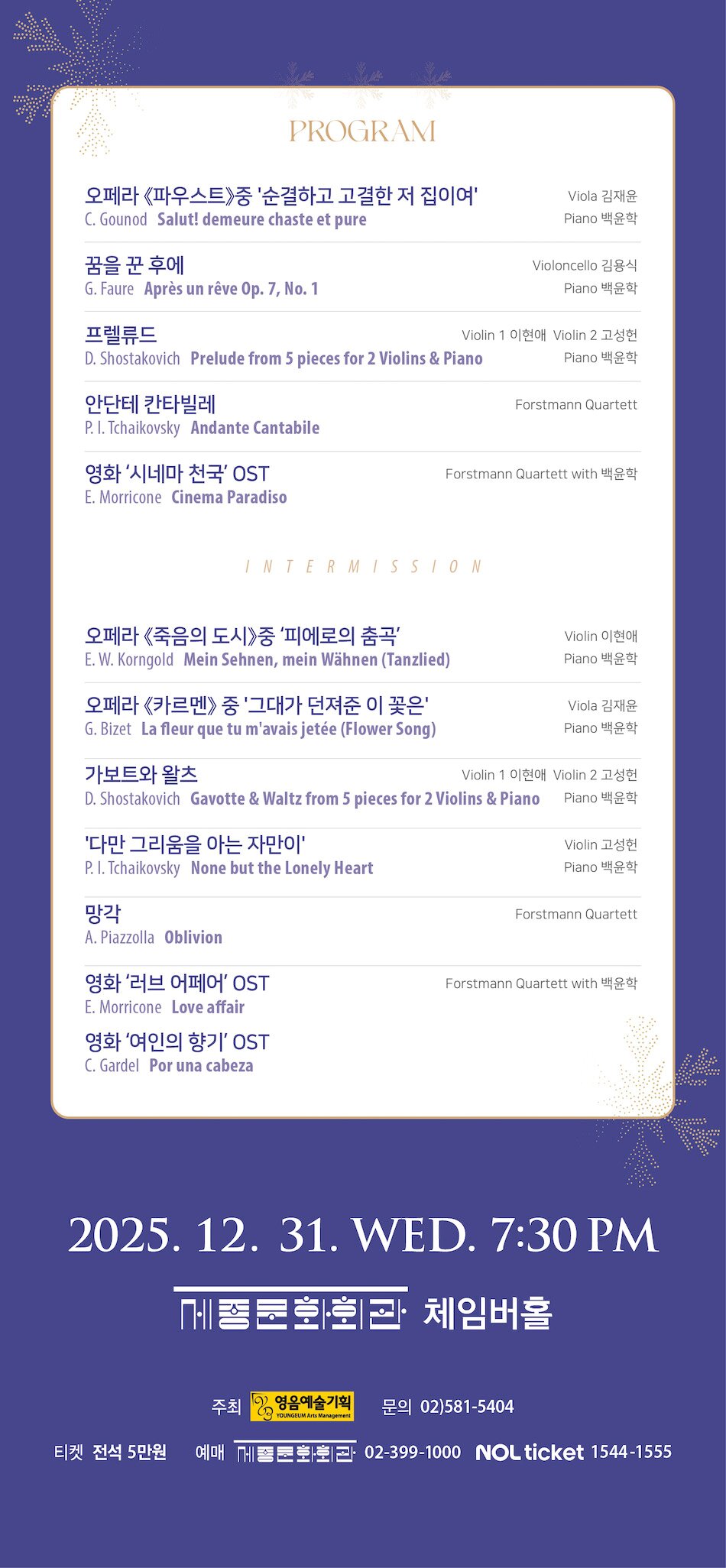 [PROGRAM]    Salut! demeure chaste et pure / C. Gounod  오페라 《파우스트》중 '순결하고 고결한 저 집이여'   Viola 김재윤, Piano 백윤학    Après un rêve Op. 7, No. 1 꿈을 꾼 후에 / G. Faure   Violoncello 김용식, Piano 백윤학    Prelude from 5 pieces for 2 Violins & Piano 프렐류드 / D. Shostakovich  Violin 1 이현애, Violin 2 고성헌, Piano 백윤학    Andante Cantabile 안단테 칸타빌레 / P. I. Tchaikovsky      Forstmann Quartett    Cinema Paradiso / E. Morricone  영화 ‘시네마 천국’ OST   Forstmann Quartett with 백윤학     INTERMISSION     Mein Sehnen, mein Wähnen (Tanzlied) / E. W. Korngold  오페라 《죽음의 도시》중 ‘피에로의 춤곡’   Violin 이현애, Piano 백윤학    La fleur que tu m'avais jetée (Flower Song) / G. Bizet  오페라 《카르멘》 중 '그대가 던져준 이 꽃은'   Viola 김재윤, Piano 백윤학     Gavotte & Waltz from 5 pieces for 2 Violins & Piano 가보트와 왈츠 / D. Shostakovich  Violin 1 이현애, Violin 2 고성헌, Piano 백윤학    None but the Lonely Heart '다만 그리움을 아는 자만이' / P. I. Tchaikovsky   Violin 고성헌, Piano 백윤학    Oblivion 망각 / A. Piazzolla   Forstmann Quartett    Love affair / E. Morricone 영화 ‘러브 어페어’ OST  Por una cabeza / C. Gardel 영화 ‘여인의 향기’ OST  Forstmann Quartett with 백윤학