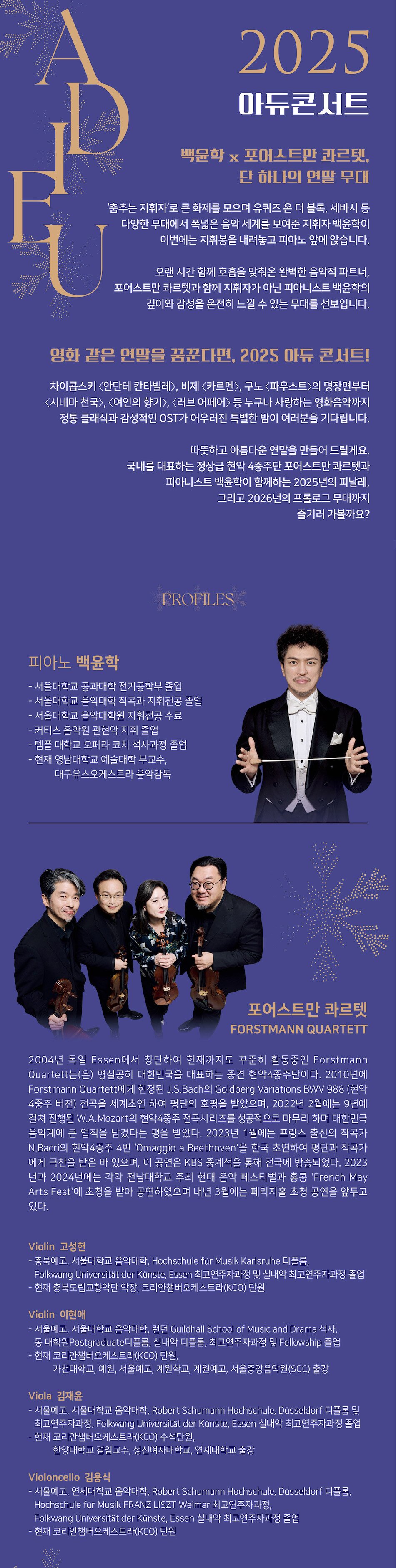 포어스트만 콰르텟 Forstmann Quartett 학구적인 해석과 탄탄한 연주력으로 청중들에게 현악4중주의 다채로운 매력을 보여주고 있는 Forstmann Quartett는 2004년 독일에서 창단하여 현재까지 활동 중인 중견 현악4중주단이다. 예술의전당, 금호아트홀에서의 정기연주회를 비롯하여 세종체임버홀, 세라믹팔레스홀, 장천홀, 영산아트홀, KT체임버홀, 평촌아트홀, 여수 예울마루, 용인 문예회관, 대구 문화예술회관, 전주 한국소리문화의전당, 김해문화의전당, 안동예술의전당, 은평문화예술회관, 아트홀가얏고을, 화정박물관, 원주 원동성당, 서초문화예술회관, 파주 솔가람아트홀 등에서 다양한 기획 연주와 초청 연주를 이어오고 있다. B. Martinu의 현악4중주 5번과 이승환의 Tre Divertimenti, G. Onslow의 ‘Nonet’ 등을 초연하였으며 2010년에는 Forstmann Quartett에게 헌정된 J. S. Bach의 ‘Goldberg Variations’ BWV 988(현악4중주 버전)' 전곡을 세계 초연하였다. 2014년 창단 10주년을 기념해 예술의전당 IBK챔버홀에서 J. S. Bach의 ‘Goldberg Variations’를 다시 한번 무대에 올려 평단의 호평을 받았으며, 2022년에는 9년에 걸쳐 진행된 W. A. Mozart의 현악4중주 전곡시리즈의 마지막 대장정을 성공적으로 마무리하며 음악계에 큰 업적을 남겼다는 평을 받았다. 2023년에는 프랑스 출신의 세계적인 작곡가 N. Bacri의 현악4중주 4번 ‘Omaggio a Beethoven’을 한국초연하여 작곡가로부터 ‘FORTSMANN QUARTETT의 아름다운 연주에 대해 이보다 더 감격할 수 없다. 그들은 내가 아직 완전히 인식하지 못했던 작품의 새로운 측면을 보여주었다. 그들의 시간과 템포 개념은 내게 매우 설득력 있고 감동적인 작업에 영적인 차원을 더해준다. 이 훌륭한 예술가들에게 정말 감사하다’는 평을 받았다. 국내 활동 뿐 아니라 해외에서도 초청을 받아 2016년 8월 이탈리아 로마에 위치한 Chiesa di San Marcello al Corso에서 첫 번째 공연을 성공적으로 마쳤으며, 지난 5월에는 홍콩 ‘French May Arts Fest’의 초청으로 홍콩 시티홀에서 연주하는 등 다양한 활동을 전개 중이다. Piano l 백윤학 - 서울대학교 공과대학 전기공학부 졸업 - 서울대학교 음악대학 작곡과 지휘전공 졸업 - 서울대학교 음악대학원 지휘전공 수료 - 커티스 음악원 관현악 지휘 졸업 - 템플 대학교 오페라 코치 석사과정 졸업 - 현재 영남대학교 예술대학 부교수, 대구유스오케스트라 음악감독 Violinㅣ고성헌 - 충북예고, 서울대학교 음악대학, Hochschule für Musik Karlsruhe 디플롬, Folkwang Universität der Künste, Essen 최고연주자과정 및 실내악 최고연주자과정 졸업 - 현재 충북도립교향악단 악장, 코리안챔버오케스트라(KCO) 단원, 국민대학교 겸임교수 Violinㅣ이현애 - 서울예고, 서울대학교 음악대학, 런던 Guildhall School of Music and Drama 석사, 동 대학 Postgraduated 디플롬, 실내악 디플롬, 최고연주자과정 및 Fellowship 졸업 - 현재 코리안챔버오케스트라(KCO) 단원, 연세대학교, 예원, 서울예고, 계원학교, 계원예고, 서울중앙음악원(SCC) 출강 Violaㅣ김재윤 - 서울예고, 서울대학교 음악대학, Robert Schumann Hochschule, Düsseldorf 디플롬 및 최고연주자과정, Folkwang Universität der Künste, Essen 실내악 최고연주자과정 졸업 - 현재 코리안챔버오케스트라(KCO) 수석단원, 성신여자대학교, 한양대학교 겸임교수, 연세대학교 출강 Violoncelloㅣ김용식 - 서울예고, 연세대학교 음악대학, Robert Schumann Hochschule, Düsseldorf 디플롬, Hochschule für Musik FRANZ LISZT Weimar 최고연주자과정, Folkwang Universität der Künste, Essen 실내악 최고연주자과정 졸업 - 현재 코리안챔버오케스트라(KCO) 단원, 연세대학교, 충남대학교, 계원예중 출강
