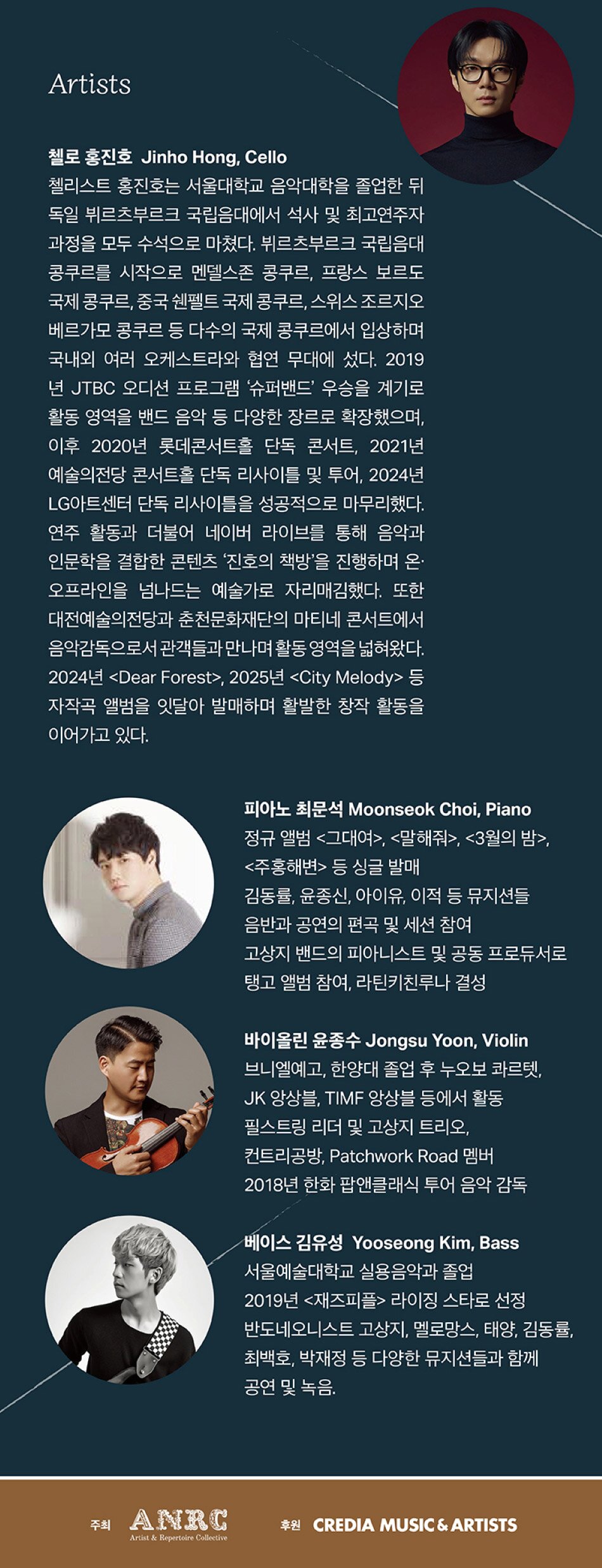 첼로 홍진호 (Jinho Hong, Cello) 첼리스트 홍진호는 서울대학교 음악대학을 졸업한 뒤 독일 뷔르츠부르크 국립음대에서 석사 및 최고연주자 과정을 모두 수석으로 마쳤다. 뷔르츠부르크 국립음대콩쿠르를 시작으로 멘델스존 콩쿠르, 프랑스 보르도 국제 콩쿠르, 중국 쉔펠트 국제 콩쿠르, 스위스 조르지오 베르가모 콩쿠르 등 다수의 국제 콩쿠르에서 입상하며 국내외 여러 오케스트라와 협연 무대에 섰다. 2019년 JTBC 오디션 프로그램 '슈퍼밴드' 우승을 계기로 활동 영역을 밴드 음악 등 다양한 장르로 확장했으며, 이후 2020년 롯데콘서트홀 단독 콘서트, 2021년 예술의전당 콘서트홀 단독 리사이틀 및 투어, 2024년 LG아트센터 단독 리사이틀을 성공적으로 마무리했다. 연주 활동과 더불어 네이버 라이브를 통해 음악과 인문학을 결합한 콘텐츠 '진호의 책방'을 진행하며 온/오프라인을 넘나드는 예술가로 자리매김했다. 또한 대전예술의전당과 춘천문화재단의 마티네 콘서트에서 음악감독으로서 관객들과 만나며 활동 영역을 넓혀왔다. 2024년 <​​​​​Dear Forest>, 2025년 <​​​​​City Melody> 등 자작곡 앨범을 잇달아 발매하며 활발한 창작 활동을 이어가고 있다.  피아노 최문석 (Moonseok Choi, Piano) 정규앨범 <​​​​​그대여>, <​​​​​말해줘>, <​​​​​3월의 밤>, <​​​​​주홍해변> 등 싱글 발매 김동률, 윤종신, 아이유, 이적 등 뮤지션들 음반과 공연의 편곡 및 세션 참여 고상지 밴드의 피아니스트 및 공동 프로듀서로 탱고 앨범 참여, 라틴키친루나 결성  바이올린 윤종수 (Jongsu Yoon, Violin) 브니엘예고, 한양대 졸업 후 누오보 콰르텟, JK 앙상블, TIMF 앙상블 등에서 활동 필스트링 리더 및 고상지 트리오, 컨트리공방, Patchwork Road 멤버 2018년 한화 팝앤클래식 투어 음악 감독  베이스 김유성 (YooSeong Kim, Bass) 서울예술대학교 실용음악과 졸업 2019년 <​​​​​재즈피플> 라이징 스타로 선정 반도네오니스트 고상지, 멜로망스, 태양, 김동률, 최백호, 박재정 등 다양한 뮤지션들과 함께 공연 및 녹음