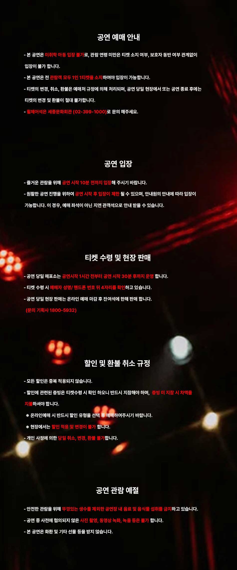 공연 예매 안내- 본 공연은 미취학 아동 입장 불가로, 관람 연령 미만은 티켓 소지 여부, 보호자 동반 여부 관계없이 입장이 불가 합니다.- 본 공연은 전 관람객 모두 1인 1티켓을 소지하여야 입장이 가능합니다.- 티켓의 변경, 취소, 환불은 예매처 규정에 의해 처리되며, 공연 당일 현장에서 또는 공연 종료 후에는 티켓의 변경 및 환불이 절대 불가합니다.휠체어석은 세종문화회관 (02-399-1000)로 문의 해주세요.공연 입장- 즐거운 관람을 위해 공연 시작 10분 전까지 입점해 주시기 바랍니다.- 원활한 공연 진행을 위하여 공연 시작 후 입장이 제한 될 수 있으며, 안내원의 안내에 따라 입장이가능합니다. 이 경우, 예매 좌석이 아닌 지연 관객석으로 안내 받을 수 있습니다.티켓 수령 및 현장 판매- 공연 당일 매표소는 공연시작 1시간 전부터 공연 시작 30분 후까지 운영 합니다.- 티켓 수령 시 예매자 성명/핸드폰 번호 뒤 4자리를 확인하고 있습니다.- 공연 당일 현장 판매는 온라인 예매 마감 후 잔여석에 한해 판매 합니다.(문의 기획사 1800-5932)할인 및 환불 취소 규정- 모든 할인은 중복 적용되지 않습니다.- 할인에 관련된 증빙은 티켓수령 시 확인 하오니 반드시 지참해야 하며, 증빙 미지참 시 차액을 지불하셔야 합니다.* 온라인예매 시 반드시 할인 유형을 선택 후 예매하여주시기 바랍니다.◆ 현장에서는 할인 적용 및 변경이 불가 합니다.-개인 사정에 의한 당일 취소, 변경, 환들 불가합니다.공연 관람 예절안전한 관람을 위해 뚜껑있는 생수를 제외한 공연장 내 음료 및 음식물 섭취를 금지하고 있습니다.-- 공연 중 사전에 협의되지 않은 사진 촬영, 동영상 녹화, 녹음 등은 불가 합니다. -본 공연은 화환 및 기타 선물 등을 받지 않습니다.