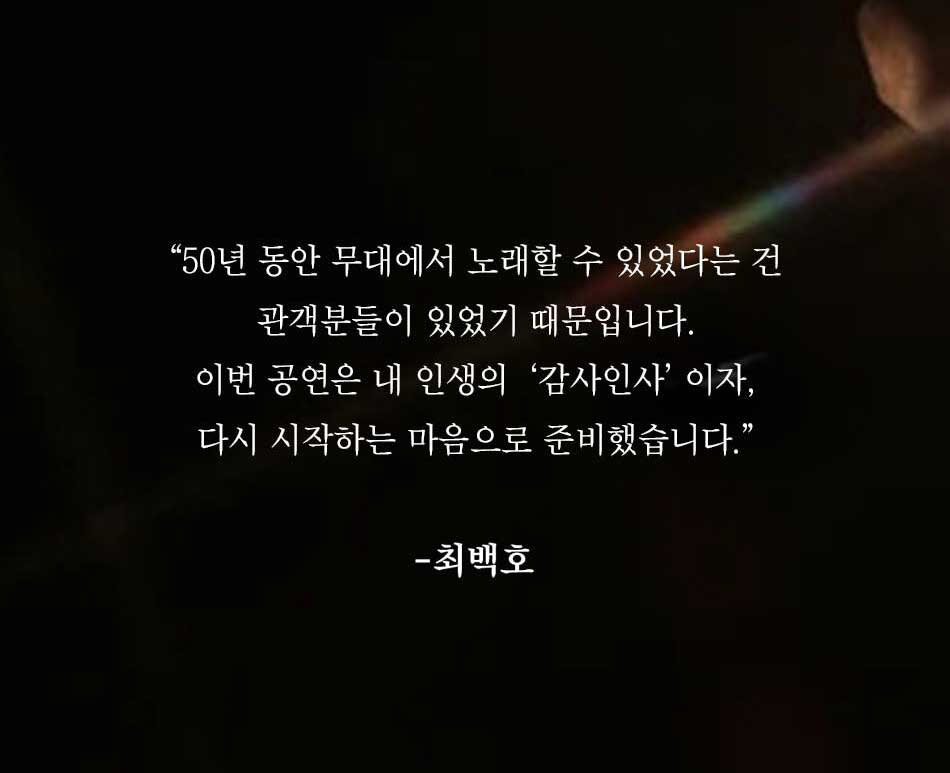 50년 동안 무대에서 노래할 수 있었다는 건 관객분들이 있었기 때문입니다.이번 공연은 내 인생의 '감사인사' 이자, 다시 시작하는 마음으로 준비했습니다.-최백호