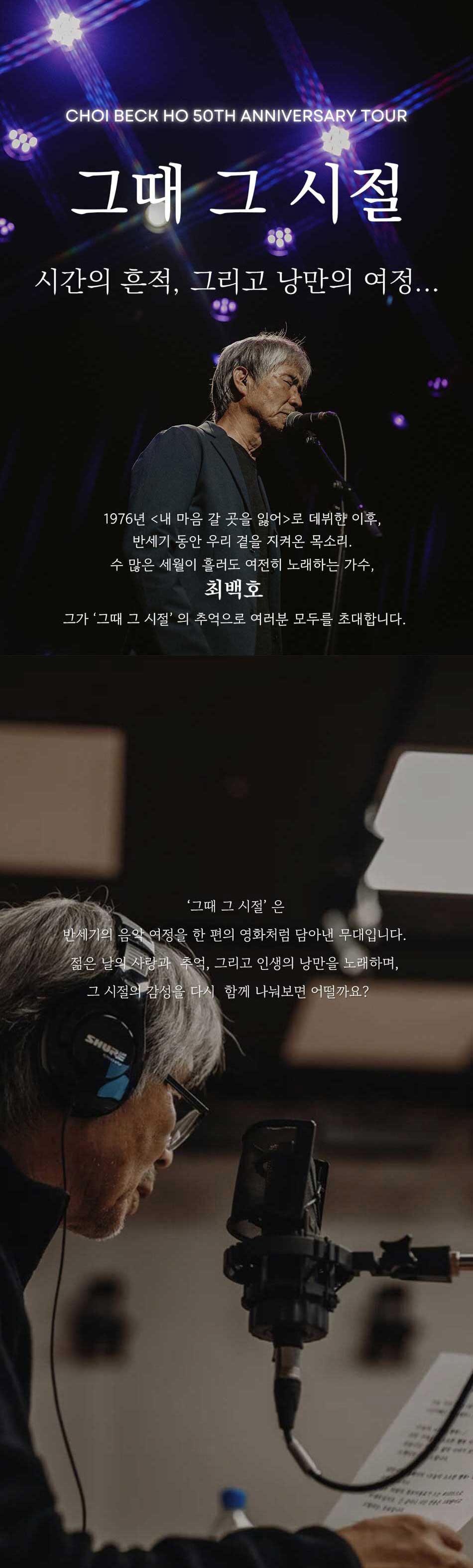 CHOI BECK HO 50TH ANNIVERSARY TOUR그때 그 시절시간의 흔적, 그리고 낭만의 여정...1976년 내 마음 갈 곳을 잃어로 데뷔한 이후, 반세기 동안 우리 곁을 지켜온 목소리.수 많은 세월이 흘러도 여전히 노래하는 가수, 최백호그가 '그때 그 시절'의 추억으로 여러분 모두를 초대합니다.'그때 그 시절'은반세기의 음악 여정을 한 편의 영화처럼 담아낸 무대입니다. 젊은 날의 사랑과 추억, 그리고 인생의 낭만을 노래하며, 그 시절의 감성을 다시 함께 나눠보면 어떨까요?