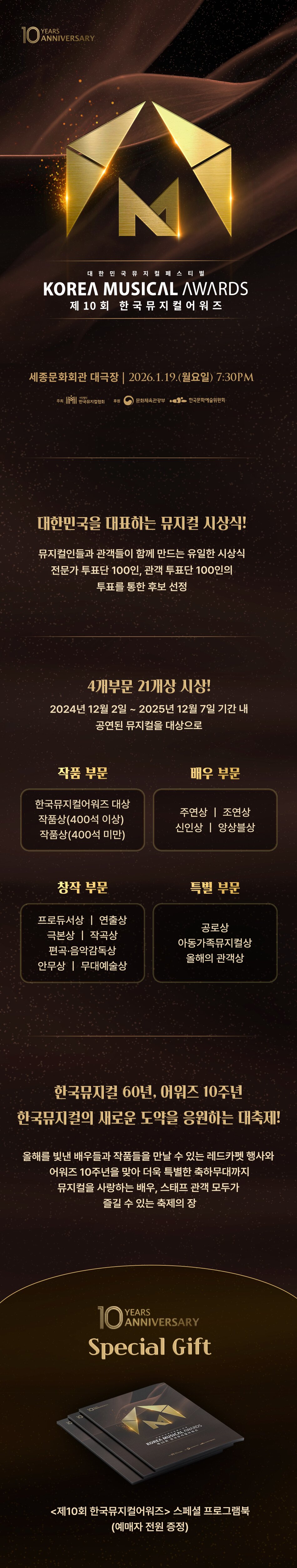 10 ANNIVERSARYKOREA MUSICAL AWARDS제10회 한국뮤지컬어워즈세종문화회관 대극장 | 2026.1.19.(월요일) 7:30PM대한민국을 대표하는 뮤지컬 시상식!뮤지컬인들과 관객들이 함께 만드는 유일한 시상식전문가 투표단 100인, 관객 투표단 100인의투표를 통한 후보 선정4개부문 21개상 시상!2024년 12월 2일 ~ 2025년 12월 7일 기간 내공연된 뮤지컬을 대상으로작품 부문한국뮤지컬어워즈 대상작품상(400석 이상)작품상(400석 미만)창작 부문프로듀서상 | 연출상극본상 | 작곡상 편곡 음악감독상 안무상 | 무대예술상배우 부문주연상 | 조연상신인상 | 앙상블상특별 부문공로상 아동가족뮤지컬상올해의 관객상한국뮤지컬 60년, 어워즈 10주년한국뮤지컬의 새로운 도약을 응원하는 대축제!올해를 빛낸 배우들과 작품들을 만날 수 있는 레드카펫 행사와어워즈 10주년을 맞아 더욱 특별한 축하무대까지 뮤지컬을 사랑하는 배우, 스태프 관객 모두가 즐길 수 있는 축제의 장10 YEARS ANNIVERSARYSpecial Gift제10회 한국뮤지컬어워즈 스페셜 프로그램북 (예매자 전원 증정)