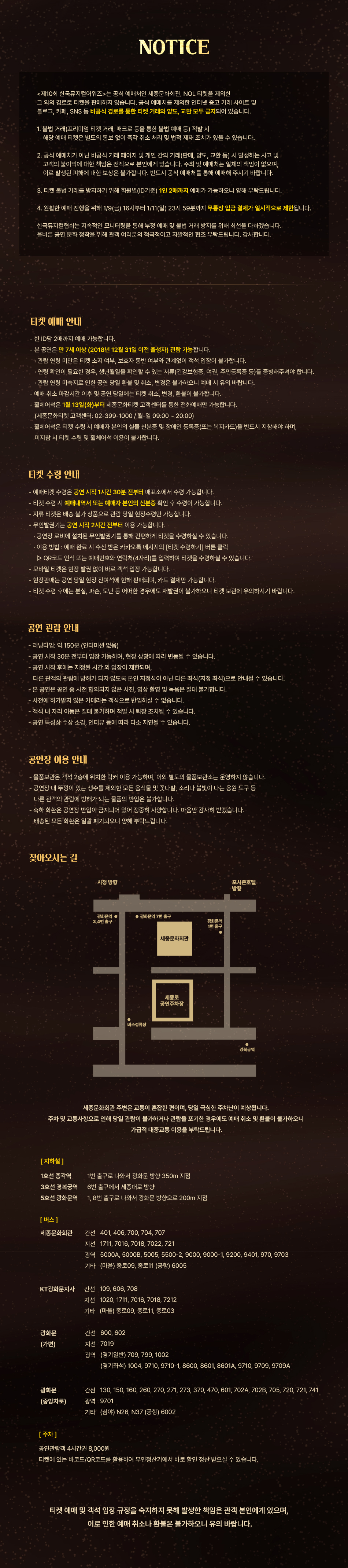 NOTICE본 공연은 관람객의 안전과 원활한 공연 진행을 위해 아래와 같은 안내 사항을 두고 있습니다.예매 및 관람 시 불이익을 받지 않도록 유의사항을 숙지하시어 즐거운 관람이 되시길 바랍니다.1. 증빙서류(학생증, 복지카드 등)를 지참해야 하며, 미지참 시에는 현장에서 차액을 지불해야 티켓 수령이 가능합니다.2. 예매처에서 확인되지 않는 비공식 개인 거래, 불법적인 거래 등은 법적 조치를 취할 수 있으며, 이로 인한 불이익은 예매자 본인에게 있습니다. 예매 티켓의 취소 및 환불은 공식 예매처의 규정에 따르며 지정된 기한 내에만 가능합니다.3. 양도 및 재판매 목적의 거래 방지를 위해 티켓 수령 시 예매자 본인의 신분증 확인이 필수적입니다.4. 예매자의 개인 정보 보호를 위해 티켓 수령 시 예매자 본인 외 대리 수령은 원칙적으로 불가능합니다.안내 사항을 읽지 않아 발생하는 불이익에 대해 공연 제작사와 예매처는 책임을 지지 않으므로 양해 부탁드립니다.티켓 예매 안내- 본 공연은 전석 지정석으로 운영됩니다.- 한 ID당 회차별 4매까지 예매 가능합니다. (일부 할인 매수 제한 적용)- 관람 당일 티켓 부스는 공연 시작 1시간 30분 전부터 운영되며, 현장 판매는 잔여석에 한합니다.- 예매처별 예매 마감 시한 이후에는 티켓의 취소, 환불, 변경이 절대 불가하오니 예매 시 유의하시기 바랍니다.- 장애인 및 국가유공자 등 할인 혜택을 받은 티켓은 현장 수령만 가능하며 증빙자료 확인이 필요합니다.- 티켓이 분실되거나 훼손된 경우 재발행이 불가하며, 어떠한 경우에도 티켓 미지참 시 입장이 불가능합니다.- 단체의 경우 별도 예매 절차가 있으며, 사전에 기획사 및 예매처로 문의하셔야 합니다.- 공연 당일 현장에서는 할인 선택 변경 및 취소, 환불이 불가합니다.티켓 수령 안내- 티켓 수령 시 예매자 본인의 신분증(사본 포함)과 예매 내역서를 반드시 지참하셔야 합니다.- 학생증 또는 증빙 서류 지참 필수 할인의 경우 실관람자가 증빙 서류를 지참하셔야 티켓 수령이 가능합니다.- 티켓 수령은 공연 시작 1시간 30분 전부터 20분 후까지 가능합니다.- 매표소는 공연장 로비 내에 위치하고 있습니다.- 수령하신 티켓은 보관에 유의하시기 바라며, 분실 및 파훼 시 재발급이 절대 불가합니다.- 취소 및 환불은 구매하신 예매처를 통해서만 가능합니다.- 인터넷 예매 마감 후 잔여석에 한하여 현장 매표소에서 판매됩니다.- 예매자 본인이 아닌 타인이 수령 및 관람하는 것은 불가능하며, 타인에게 양도 및 재판매가 불가합니다.공연 관람 안내- 객석 입장은 공연 시작 30분 전부터 시작됩니다.- 공연 시작 후에는 입장이 제한될 수 있으며, 안내원의 안내에 따라서만 지정된 시간에 입장이 가능합니다.- 공연 중 사진 및 동영상 촬영, 녹음 등은 절대 금지되어 있습니다.- 무대 위 배우 및 공연 연출에 방해가 되는 행위(반짝이 부착 의상, 발광 물품 등)는 삼가시기 바랍니다.- 축하 화환(꽃, 쌀 등) 및 음식물 등은 공연장 내 반입이 금지되어 있습니다.- 공연장 내에서는 생수를 제외한 모든 음료 및 음식물 섭취가 금지됩니다.- 공연 중 퇴장 시 재입장이 불가능할 수 있으니 유의하시기 바랍니다.- 물품 보관소는 공연 시작 1시간 전부터 공연 종료 후 15분까지 운영됩니다.공연장 이용 안내- 극장 내 공간이 협소하오니 물품 보관 및 극장 이용에 협조 부탁드립니다.- 공연장 내 주차 공간이 마련되어 있으나, 당일 교통 혼잡이 예상되므로 가급적 대중교통 이용을 권장합니다.- 공연 관람객에 한하여 주차 할인 혜택이 주어집니다.- 주차 요금 및 할인 방법은 주차 안내를 참고하시기 바랍니다.- 휠체어석 예매는 기획사 및 예매처 전화를 통해서만 예매가 가능하며, 현장에서는 대여가 불가능합니다.찾아오시는 길[위치]예스24티켓 / 세종문화회관* 세종문화회관 주차장 이용 시 주차 정산기에서 당일 공연 티켓 바코드를 태그하여 정산주차 공간이 협소하여 주차가 불가할 수 있으니 되도록 대중교통 이용을 권장하며, 교통 혼잡으로 인한 지각 시 티켓 변경 및 취소는 불가합니다.[지하철]5호선 광화문역 - 1, 8번 출구 (세종문화회관 방향 지하통로 연결)1호선 종각역 - 1번 출구 (광화문 방향으로 350m 도보)3호선 경복궁역 - 6번 출구 (세종로 방향으로 400m 도보)[버스]세종문화회관 간선: 103, 150, 401, 406, 700, 704지선: 1711, 7016, 7018, 7022, 7212광역: 9703, 9711A순환: 01A, 01BKT광화문지사 간선: 103, 109, 150, 401, 406, 700, 704지선: 1020, 1711, 7212광역: 9703광화문 간선: 103, 150, 401(동화면세점 앞) 지선: 1711, 7016광역: 9703, 9711A광화문 간선: 101, 103, 150, 260, 270, 271, 273, 370, 470, 501, 601, 720, 721, 741(국민은행 앞) 광역: 9701심야: N15, N26, N37, N51, N62, N73, N75[주차]세종로공영주차장 이용 (유료)세종문화회관 당일 공연 관람객 4시간 주권 구입 시 할인 적용 가능해당 티켓의 예매, 양도, 교환의 책임은 예매자 본인에게 있으며, 이로 인한 문제 발생 시 주최/주관/협찬사는 책임을 지지 않습니다.