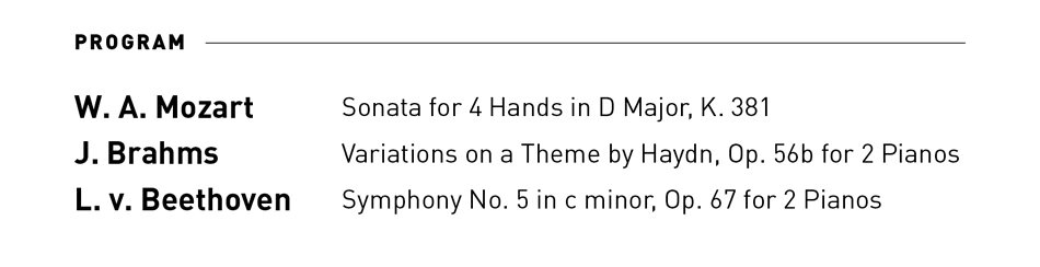 [PROGRAM]  W.A. Mozart ... Sonata for 4 Hands in D Major, K. 381  J. Brahms ... Variations on a Theme by Haydn, Op. 56b for 2 Pianos  L.v. Beethoven ... Symphony No. 5 in c minor, Op. 67 for 2 Pianos