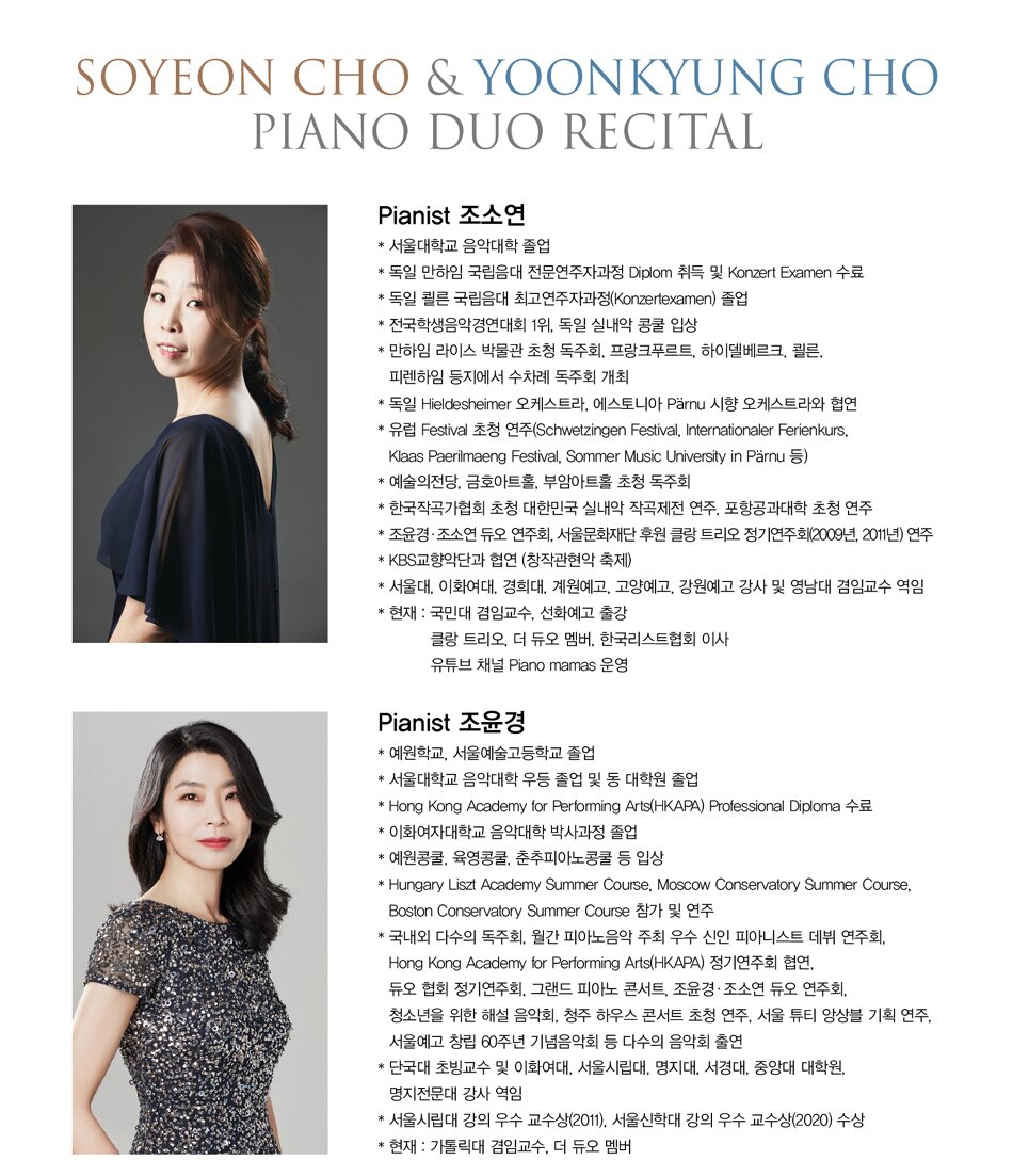 # Pianist / 조윤경  * 예원학교, 서울예술고등학교 졸업  * 서울대학교 음악대학 우등 졸업 및 동 대학원 졸업  * Hong Kong Academy for Performing Arts(HKAPA) Professional Diploma 수료  * 이화여자대학교 음악대학 박사과정 졸업  * 예원콩쿨, 육영콩쿨, 춘추피아노콩쿨 등 입상  * Hungary Liszt Academy Summer Course, Moscow Conservatory Summer Course,    Boston Conservatory Summer Course 참가 및 연주  * 국내외 다수의 독주회, 월간 피아노음악 주최 우수 신인 피아니스트 데뷔 연주회,    Hong Kong Academy for Performing Arts(HKAPA) 정기연주회 협연,    듀오 협회 정기연주회, 그랜드 피아노 콘서트, 조윤경·조소연 듀오 연주회,    청소년을 위한 해설 음악회, 청주 하우스 콘서트 초청 연주, 서울 튜티 앙상블 기획 연주,    서울예고 창립 60주년 기념음악회 등 다수의 음악회 출연  * 단국대 초빙교수 및 이화여대, 서울시립대, 명지대, 서경대, 중앙대 대학원,    명지전문대 강사 역임  * 서울시립대 강의 우수 교수상(2011), 서울신학대 강의 우수 교수상(2020) 수상  * 현재 : 가톨릭대 겸임교수, 서울신학대 출강            더 듀오 멤버      # Pianist / 조소연  * 서울대학교 음악대학 졸업  * 독일 만하임 국립음대 전문연주자과정 Diplom 취득 및 Konzert Examen 수료  * 독일 쾰른 국립음대 최고연주자과정(Konzertexamen) 졸업  * 전국학생음악경연대회 1위, 독일 실내악 콩쿨 입상  * 만하임 라이스 박물관 초청 독주회, 프랑크푸르트, 하이델베르크, 쾰른,    피렌하임 등지에서 수차례 독주회 개최  * 독일 Hieldesheimer 오케스트라, 에스토니아 Pärnu 시향 오케스트라와 협연  * 유럽 Festival 초청 연주(Schwetzingen Festival, Internationaler Ferienkurs,    Klaas Paerilmaeng Festival, Sommer Music University in Pärnu 등)  * 예술의전당, 금호아트홀, 부암아트홀 초청 독주회  * 한국작곡가협회 초청 대한민국 실내악 작곡제전 연주, 포항공과대학 초청 연주  * 조윤경·조소연 듀오 연주회, 서울문화재단 후원 클랑 트리오 정기연주회(2009년, 2011년) 연주  * KBS교향악단과 협연 (창작관현악 축제)  * 서울대, 이화여대, 경희대, 계원예고, 고양예고, 강원예고 강사 및 영남대 겸임교수 역임  * 현재 : 국민대 겸임교수, 선화예고, 예술의전당 영재 아카데미 출강            클랑 트리오, 더 듀오 멤버            유튜브 채널 Piano mamas 운영