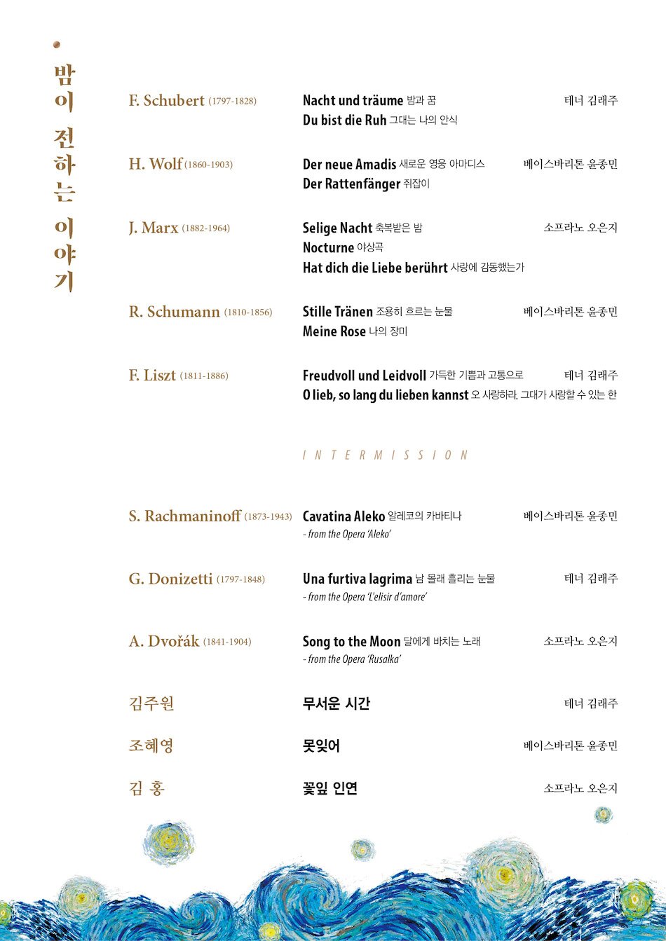 ■ P R O G R A M F. Schubert (1797-1828) 				테너 김래주 Nacht und träume 밤과 꿈 Du bist die Ruh 그대는 나의 안식  H. Wolf (1860-1903) 				베이스바리톤 윤종민 Der neue Amadis 새로운 영웅 아마디스 Der Rattenfänger 쥐잡이  J. Marx (1882-1964) 				소프라노 오은지 Selige Nacht 축복받은 밤 Nocturne 야상곡 Hat dich die Liebe berührt 사랑에 감동 했는가  R. Schumann (1810-1856) 			베이스바리톤 윤종민 Stille Tränen 조용히 흐르는 눈물 Meine Rose 나의 장미  F. Liszt (1811-1886)				 테너 김래주 Freudvoll und Leidvoll 가득한 기쁨과 고통으로 O lieb, so lang du lieben kannst 오 사랑하라, 그대가 사랑할 수 있는 한  INTERMISSION  S. Rachmaninoff (1873-1943) 			베이스바리톤 윤종민 Cavatina Aleko 알레코의 카바티나 - from the Opera ‘Aleko’  G. Donizetti (1797-1848) 				테너 김래주 Una furtiva lagrima 남 몰래 흘리는 눈물  - from the Opera ‘L’elisir d’amore’  A. Dvořák (1841-1904)				소프라노 오은지  Song to the Moon 달에게 바치는 노래 - from the Opera ‘Rusalka’  김주원 무서운 시간 					테너 김래주  조혜영 못잊어 						베이스바리톤 윤종민  김 홍 꽃잎 인연 					소프라노 오은지