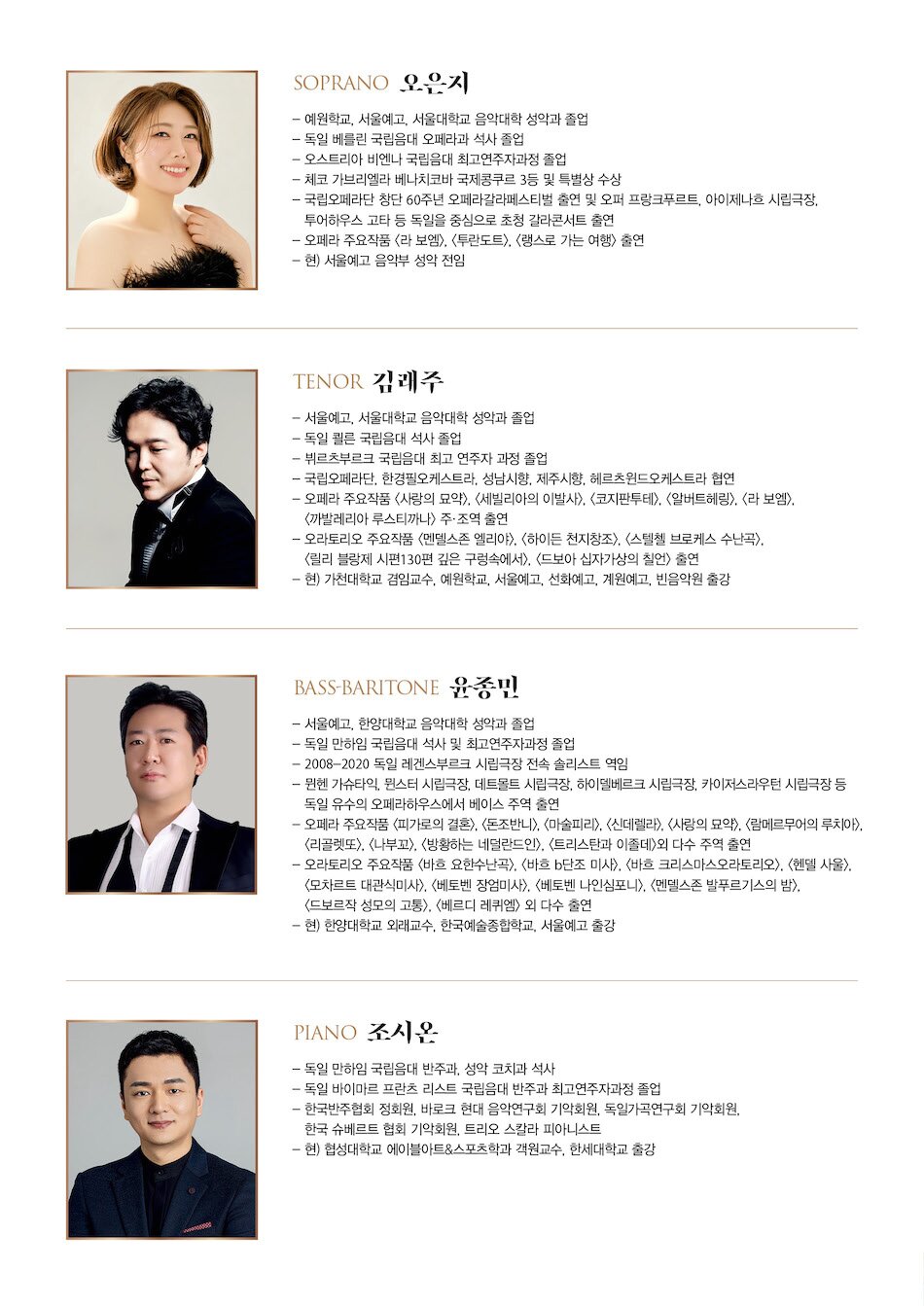 Soprano 오은지 - 예원학교, 서울예고, 서울대학교 음악대학 성악과 졸업 - 독일 베를린 국립음대 오페라과 석사 졸업 - 오스트리아 비엔나 국립음대 최고연주자과정 졸업  - 체코 가브리엘라 베나치코바 국제콩쿠르 3등 및 특별상 수상 - 국립오페라단 창단 60주년 오페라갈라페스티벌 출연 및 오퍼 프랑크푸르트, 아이제나흐 시립극장, 쿨투어하우스 고타 등 독일을 중심으로 초청 갈라콘서트 출연 - 오페라 주요작품 <라 보엠>, <투란도트>, <랭스로 가는 여행> 출연 - 현) 서울예고 음악부 성악 전임  Tenor 김래주 - 서울예고, 서울대학교 음악대학 성악과 졸업 - 독일 쾰른 국립음대 석사 졸업 - 뷔르츠부르크 국립음대 최고 연주자 과정 졸업  - 국립오페라단, 한경필오케스트라, 성남시향, 제주시향, 헤르츠윈드오케스트라 협연  - 오페라 주요작품 <사랑의 묘약>, <세빌리아의 이발사>, <코지 판 투테>, <알버트헤링>, <라 보엠>, <까발레리아 루스티까나> 주, 조역 출연 - 오라토리오 주요작품 <멘델스존 엘리야>, <하이든 천지창조>, <스퇼첼 브로케스 수난곡>, <릴리 블랑제 시편130편 깊은 구렁속에서>, <드보아 십자가상의 칠언> 출연 - 현) 가천대학교 겸임교수, 예원학교, 서울예고, 선화예고, 계원예고, 빈음악원 출강  Bass-Baritone 윤종민 - 서울예고, 한양대학교 음악대학 성악과 졸업 - 독일 만하임 국립음대 석사 및 최고연주자과정 졸업 - 2008-2020 독일 레겐스부르크 시립극장 전속 솔리스트 역임 - 뮌헨 가슈타익, 뮌스터 시립극장, 데트몰트 시립극장, 하이델베르크 시립극장, 카이저스라우턴 시립극장 등 독일 유수의 오페라하우스에서 베이스 주역 출연 - 오페라 주요작품 <피가로의 결혼>, <돈조반니>, <마술피리>, <신데렐라>, <사랑의 묘약>, <람메르무어의 루치아>, <리골렛또>, <나부꼬>, <방황하는 네덜란드인>, <트리스탄과 이졸데>외 다수 주역 출연 - 오라토리오 주요작품 <바흐 요한수난곡>, <바흐 b단조 미사>, <바흐 크리스마스오라토리오>, <헨델 사울>, <모차르트 대관식미사>, <베토벤 장엄미사>, <베토벤 나인심포니>, <멘델스존 발푸르기스의 밤>, <드보르작 성모의 고통>, <베르디 레퀴엠> 외 다수 출연 - 현) 한양대학교 외래교수, 한국예술종합학교, 서울예고 출강  Piano 조시온 - 독일 만하임 국립음대 반주과, 성악 코치과 석사 - 독일 바이마르 프란츠 리스트 국립음대 반주과 최고연주자과정 졸업 - 한국반주협회 정회원, 바로크 현대 음악연구회 기악회원, 독일가곡연구회 기악회원, 한국 슈베르트 협회 기악회원, 트리오 스칼라 피아니스트 - 현) 협성대학교 에이블아트&스포츠학과 객원교수, 한세대학교 출강