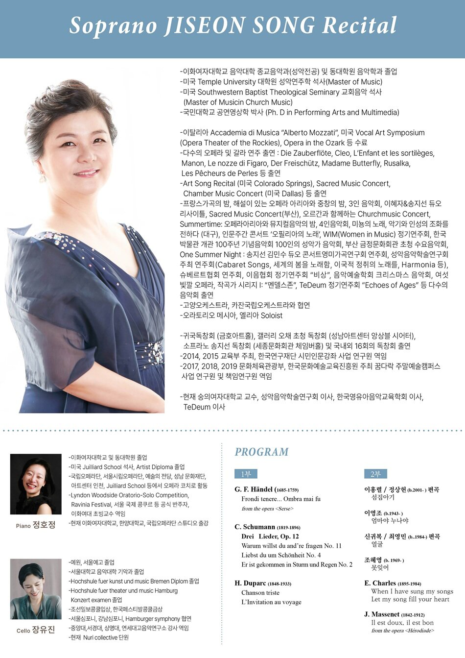 Soprano 송지선 -이화여자대학교 음악대학 종교음악과(성악전공) 및 동대학원 음악학과 졸업 -미국 Temple University 대학원 성악연주학 석사(Master of Music) -미국 Southwestern Baptist Theological Seminary 교회음악 석사(Master of Musicin Church Music) -국민대학교 공연영상학 박사 (Ph. D in Performing Arts and Multimedia)   -이탈리아 Accademia di Musica “Alberto Mozzati”, 미국 Vocal Art Symposium(Opera Theater of the Rockies), Opera in the Ozark 등 수료 -다수의 오페라 및 갈라 연주 출연 : Die Zauberflöte, Cleo, L’Enfant et les sortilèges, Manon, Le nozze di Figaro, Der Freischütz, Madame Butterfly, Rusalka, Les Pêcheurs de Perles 등 출연 -Art Song Recital (미국 Colorado Springs), Sacred Music Concert, Chamber Music Concert (미국 Dallas) 등 출연 -프랑스가곡의 밤, 해설이 있는 오페라 아리아와 중창의 밤, 3인 음악회, 이혜자&송지선 듀오리사이틀, Sacred Music Concert(부산), 오르간과 함께하는 Churchmusic Concert, Summertime: 오페라아리아와 뮤지컬음악의 밤, 4인음악회, 미뇽의 노래, 악기와 인성의 조화를 전하다 (대구), 인문주간 콘서트 ‘오필리아의 노래’, WIM(Women in Music) 정기연주회, 한국박물관 개관 100주년 기념음악회 100인의 성악가 음악회, 부산 금정문화회관 초청 수요음악회, One Summer Night : 송지선 김민수 듀오 콘서트영미가곡연구회 연주회, 성악음악학술연구회 주최 연주회(Cabaret Songs, 세계의 봄을 노래함, 이국적 정취의 노래를, Harmonia 등), 슈베르트협회 연주회, 이음협회 정기연주회 “비상”, 음악예술학회 크리스마스 음악회, 여섯 빛깔 오페라, 작곡가 시리지 I: “멘델스존”, TeDeum 정기연주회 “Echoes of Ages” 등 다수의 음악회 출연 -고양오케스트라, 카잔국립오케스트라와 협연 -오라토리오 메시아, 엘리아 Soloist   -귀국독창회 (금호아트홀), 갤러리 오채 초청 독창회 (성남아트센터 앙상블 시어터), 소프라노 송지선 독창회 (세종문화회관 체임버홀) 및 국내외 16회의 독창회 출연 -2014, 2015 교육부 주최, 한국연구재단 시민인문강좌 사업 연구원 역임 -2017, 2018, 2019 문화체육관광부, 한국문화예술교육진흥원 주최 꿈다락 주말예술캠퍼스 사업 연구원 및 책임연구원 역임    -현재 숭의여자대학교 교수, 성악음악학술연구회 이사, 한국영유아음악교육학회 이사, TeDeum 이사   Piano 정호정 -이화여자대학교 및 동대학원 졸업 -미국 Juilliard School 석사, Artist Diploma 졸업 -국립오페라단, 서울시립오페라단, 예술의 전당, 성남 문화재단, 아트센터 인천, Juilliard School 등에서 오페라 코치로 활동 -Lyndon Woodside Oratorio-Solo Competition, Ravinia Festival, 서울 국제 콩쿠르 등 공식 반주자, 이화여대 초빙교수 역임 -현재 이화여자대학교, 한양대학교, 국립오페라단 스튜디오 출강   Cello 장유진 -예원, 서울예고 졸업 -서울대학교 음악대학 기악과 졸업 -Hochshule fuer kunst und music Bremen Diplom 졸업 -Hochshule fuer theater und music Hamburg Konzert examen 졸업 -조선일보콩쿨입상, 한국페스티발콩쿨금상 -서울심포니, 강남심포니, Hamburger symphony 협연 -중앙대,서경대, 상명대, 연세대고음악연구소 강사 역임 -현재 Nuri collective 단원