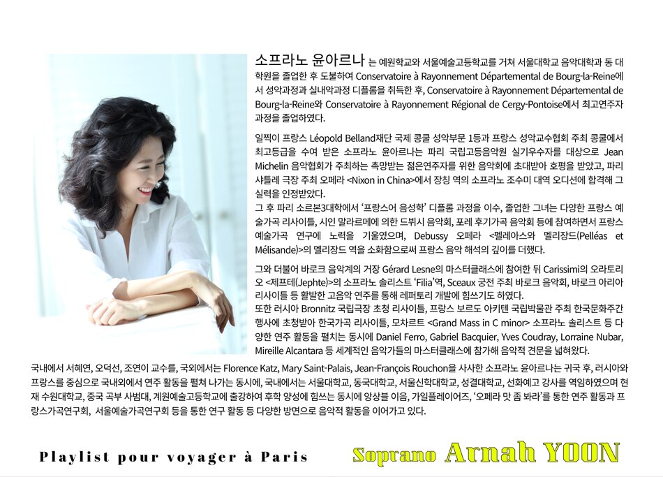 소프라노 윤아르나는 예원학교와 서울예술고등학교를 거쳐 서울대학교 음악대학과 동 대학원을 졸업한 후 도불하여 Conservatoire à Rayonnement Départemental de Bourg-la-Reine에서 성악과정과 실내악과정 디플롬을 취득한 후, Conservatoire à Rayonnement Départemental de Bourg-la-Reine와 Conservatoire à Rayonnement Régional de Cergy-Pontoise에서 최고연주자과정을 졸업하였다.    일찍이 프랑스 Léopold Belland재단 국제 콩쿨 성악부문 1등과 프랑스 성악교수협회 주최 콩쿨에서 최고등급을 수여 받은 소프라노 윤아르나는 파리 국립고등음악원 실기우수자를 대상으로 Jean Michelin 음악협회가 주최하는 촉망받는 젊은연주자를 위한 음악회에 초대받아 호평을 받았고, 파리 샤틀레 극장 주최 오페라 <​​Nixon in China>에서 장칭 역의 소프라노 조수미 대역 오디션에 합격해 그 실력을 인정받았다.    그 후 파리 소르본3대학에서 ‘프랑스어 음성학’ 디플롬 과정을 이수, 졸업한 그녀는 다양한 프랑스 예술가곡 리사이틀, 시인 말라르메에 의한 드뷔시 음악회, 포레 후기가곡 음악회 등에 참여하면서 프랑스 예술가곡 연구에 노력을 기울였으며, Debussy 오페라 <​​펠레아스와 멜리장드(Pelléas et Mélisande)>의 멜리장드 역을 소화함으로써 프랑스 음악 해석의 깊이를 더했다.    그와 더불어 바로크 음악계의 거장 Gérard Lesne의 마스터클래스에 참여한 뒤 Carissimi의 오라토리오 <​​제프테(Jephte)>의 소프라노 솔리스트 ‘Filia’역, Sceaux 궁전 주최 바로크 음악회, 바로크 아리아 리사이틀 등 활발한 고음악 연주를 통해 레퍼토리 개발에 힘쓰기도 하였다.    또한 러시아 Bronnitz 국립극장 초청 리사이틀, 프랑스 보르도 아키텐 국립박물관 주최 한국문화주간 행사에 초청받아 한국가곡 리사이틀, 모차르트 <​​Grand Mass in C minor> 소프라노 솔리스트 등 다양한 연주 활동을 펼치는 동시에 Daniel Ferro, Gabriel Bacquier, Yves Coudray, Lorraine Nubar, Mireille Alcantara 등 세계적인 음악가들의 마스터클래스에 참가해 음악적 견문을 넓혀왔다.    국내에서 서혜연, 오덕선, 조연이 교수를, 국외에서는 Florence Katz, Mary Saint-Palais, Jean-François Rouchon을 사사한 소프라노 윤아르나는 귀국 후, 러시아와 프랑스를 중심으로 국내외에서 연주 활동을 펼쳐 나가는 동시에, 국내에서는 서울대학교, 동국대학교, 서울신학대학교, 성결대학교, 선화예고에 출강하여 후학 양성에 힘쓰고, 앙상블 이음, 가일플레이어즈를 통한 연주 활동과 프랑스가곡연구회, 우리가곡연구회, 서울예술가곡회 등을 통한 연구 활동 등 다양한 방면으로 음악적 활동을 이어가고 있다.        피아니스트 문지영   -예원학교, 서울예술고등학교, 서울대학교 음악대학 졸업  -베를린 한스아이슬러 국립음대 Diplom, Konzertexamen(최고연주자과정) 졸업  -9회 파데레브스키 국제콩쿨 우승 및 실내악 특별상을 비롯해 제네바콩쿨, 센다이콩쿨, 칸투 피아노협주곡 콩쿨 , 베를린 스타인웨이 등 유수의 국제콩쿨 입상  -Chopin Festival, Schleswig Holstein Music Festival, Kronberg Academy Festival, Paderewski Festival 등에서 독주회 및 마스터클래스 개최  -Dietrich Fischer-Dieskau 마스터클래스 반주  -Wolfram Rieger Liedklasse 수료  -비올라 거장 타베아 침머만Tabea Zimmermann 클래스 음악코치로 발탁 (2012~2017)  -베를린 한스아이슬러 국립음대,강서대학교, 덕원예술고등학교 강사역임  -현) 서울대, 감신대 출강중      Flute 서지원  -예원학교, 서울예술고등학교 졸업  -서울대학교 음악대학 졸업  -독일 쾰른 국립음대 석사과정 졸업  -독일 프란츠리스트 바이마르 국립음대 최고연주자과정 졸업  -국립심포니오케스트라, 프라임필하모닉오케스트라, 수원시향, 강릉시향 등과 협연  -현) 경희대, 예원, 서울예고 출강, 가일플레이어즈, 앙상블 아투지 단원