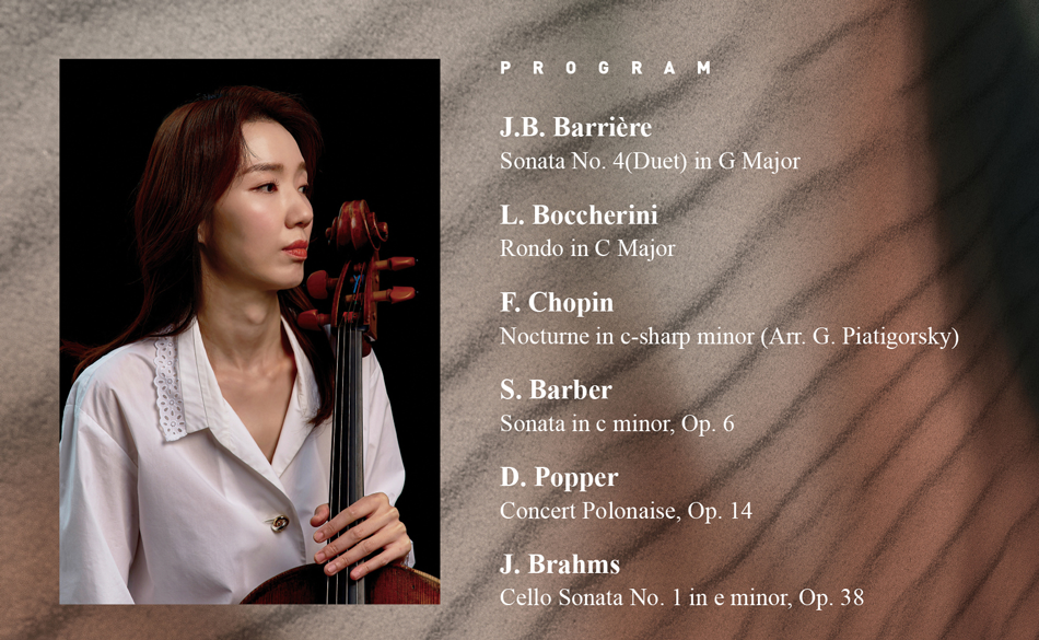 [PROGRAM]  J.B. Barrière ... Sonata No. 4(Duet) in G Major  L. Boccherini ... Rondo in C Major  F. Chopin ... Nocturne in c-sharp minor (Arr. G. Piatigorsky)  S. Barber ... Sonata in c minor, Op. 6   D. Popper ... Concert Polonaise, Op. 14  J. Brahms ... Cello Sonata No. 1 in e minor, Op. 38
