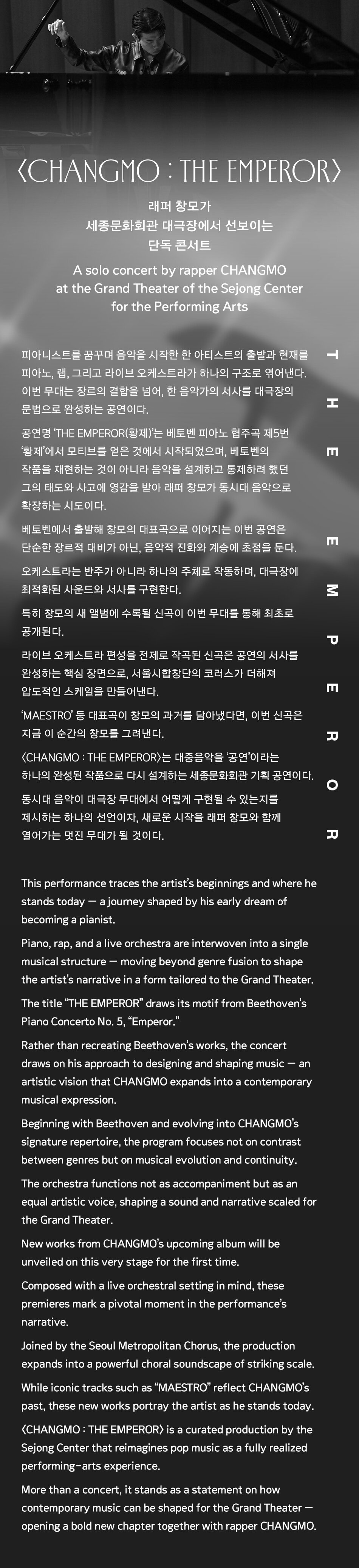 〈CHANGMO : THE EMPEROR〉  래퍼 창모가 세종문화회관 대극장에서 선보이는 단독 콘서트    피아니스트를 꿈꾸며 음악을 시작한 한 아티스트의 출발과 현재를  피아노, 랩, 그리고 라이브 오케스트라가 하나의 구조로 엮어낸다.  이번 무대는 장르의 결합을 넘어, 한 음악가의 서사를 대극장의 문법으로 완성하는 공연이다.    공연명 ‘THE EMPEROR(황제)’는 베토벤 피아노 협주곡 제5번 ‘황제’에서 모티브를 얻은 것에서 시작되었으며, 베토벤의 작품을 재현하는 것이 아니라 음악을 설계하고 통제하려 했던 그의 태도와 사고에 영감을 받아 창모가 동시대 음악으로 확장하는 시도이다.    베토벤에서 출발해 창모의 대표곡으로 이어지는 이번 공연은  단순한 장르적 대비가 아닌, 음악적 진화와 계승에 초점을 둔다.  오케스트라는 반주가 아니라 하나의 주체로 작동하며, 대극장에 최적화된 사운드와 서사를 구현한다.    특히 창모의 새 앨범에 수록될 신곡이 이번 무대를 통해 최초로 공개된다.  라이브 오케스트라 편성을 전제로 작곡된 신곡은 공연의 서사를 완성하는 핵심 장면으로,  서울시합창단의 코러스가 더해져 압도적인 스케일을 만들어낸다.  ‘MAESTRO’ 등 대표곡이 창모의 과거를 담아냈다면, 이번 신곡은 지금 이 순간의 창모를 그려낸다.    〈CHANGMO : THE EMPEROR〉는  대중음악을 ‘공연’이라는 하나의 완성된 작품으로 다시 설계하는 세종문화회관 기획 공연이다.  동시대 음악이 대극장 무대에서 어떻게 구현될 수 있는지를 제시하는 하나의 선언이자, 새로운 시작을 래퍼 창모와 함께 열어가는 멋진 무대가 될 것이다.