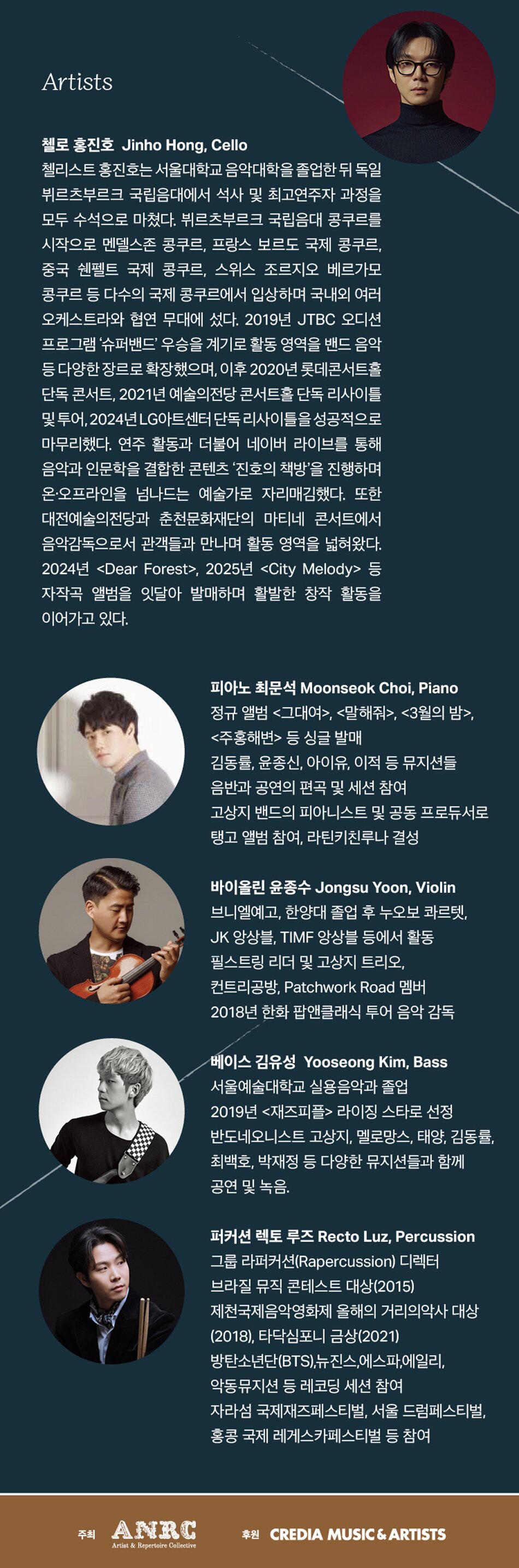 Artists 첼로 홍진호 Jinho Hong, Cello 첼리스트 홍진호는 서울대학교 음악대학을 졸업한 뒤 독일 뷔르츠부르크 국립음대에서 석사 및 최고연주자 과정을 모두 수석으로 마쳤다. 뷔르츠부르크 국립음대 콩쿠르를 시작으로 멘델스존 콩쿠르, 프랑스 보르도 국제 콩쿠르, 중국 쉔펠트 국제 콩쿠르, 스위스 조르지오 베르가모 콩쿠르 등 다수의 국제 콩쿠르에서 입상하며 국내외 여러 오케스트라와 협연 무대에 섰다. 2019년 JTBC 오디션 프로그램 '슈퍼밴드' 우승을 계기로 활동 영역을 밴드 음악 등 다양한 장르로 확장했으며, 이후 2020년 롯데콘서트홀 단독 콘서트, 2021년 예술의전당 콘서트홀 단독 리사이틀 및 투어, 1,2024년 LG아트센터 단독 리사이틀을 성공적으로 마무리했다. 연주 활동과 더불어 네이버 라이브를 통해 음악과 인문학을 결합한 콘텐츠 '진호의 책방'을 진행하며 온·오프라인을 넘나드는 예술가로 자리매김했다. 또한 대전예술의전당과 춘천문화재단의 마티네 콘서트에서 음악감독으로서 관객들과 만나며 활동 영역을 넓혀왔다. 2024년 <Dear Forest>, 2025년 <City Melody> 등 자작곡 앨범을 잇달아 발매하며 활발한 창작 활동을 이어가고 있다. 피아노 최문석 Moonseok Choi, Piano 정규 앨범 <그대여>, <말해줘>, <3월의 밤>, <주홍해변> 등 싱글 발매 김동률, 윤종신, 아이유, 이적 등 뮤지션들 음반과 공연의 편곡 및 세션 참여 고상지 밴드의 피아니스트 및 공동 프로듀서로 탱고 앨범 참여, 라틴키친루나 결성. 바이올린 윤종수 Jongsu Yoon, Violin 브니엘예고, 한양대 졸업 후 누오보 콰르텟, JK 앙상블, TIMF 앙상블 등에서 활동 필스트링 리더 및 고상지 트리오, 컨트리공방, Patchwork Road 멤버 2018년 한화 팝앤클래식 투어 음악 감독. 베이스 김유성 Yooseong Kim, Bass 서울예술대학교 실용음악과 졸업 2019년 <재즈피플> 라이징 스타로 선정 반도네오니스트 고상지, 멜로망스, 태양, 김동률, 최백호, 박재정 등 다양한 뮤지션들과 함께 공연 및 녹음. 퍼커션 렉토 루즈 Recto Luz, Percussion 그룹 라퍼커션(Rapercussion) 디렉터 브라질 뮤직 콘테스트 대상(2015) 제천국제음악영화제 올해의 거리의악사 대상 (2018), 타닥심포니 금상(2021) 방탄소년단(BTS), 뉴진스, 에스파, 에일리, 악동뮤지션 등 레코딩 세션 참여 자라섬 국제재즈페스티벌, 서울 드럼페스티벌, 홍콩 국제 레게스카페스티벌 등 참여. 주최 ANRC Artist & Repertoire Collective. 후원 CREDIA MUSIC & ARTISTS.