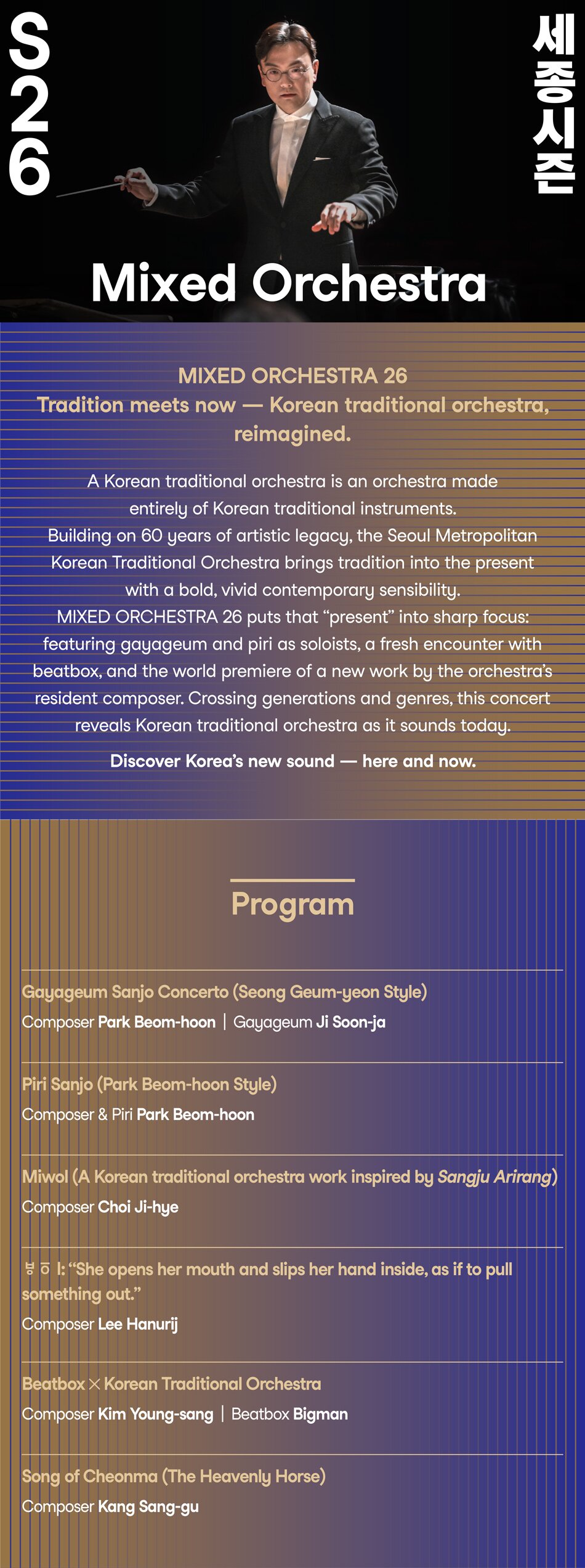 The Mixed Orchestra project expands the appeal of Korean traditional orchestral music by weaving together masterpieces and new works, tradition and creation, and different generations and sensibilities. In 2026, a performance unfolds in which the past,   present, and future of Korean traditional orchestral music coexist.   Gayageum master Ji Soonja performs a Sung Keum Yun–style gayageum sanjo, revealing the full depth and refinement of tradition.   Composer Lee Hanurij, appointed the orchestra’s composer-in-residence in 2025, presents a new work. Known for his exceptional   sensibilities when reinterpreting and reassembling tradition in a creative fashion, the composer boldly deconstructs traditional orchestral forms and reconstructs a modern musical language, envisioning a new future for Korean orchestral sound. Through this performance,   the Seoul Metropolitan Traditional Orchestra opens new horizons for Korean music, showcasing a musical experiment in which tradition and modernity coexist in harmony.