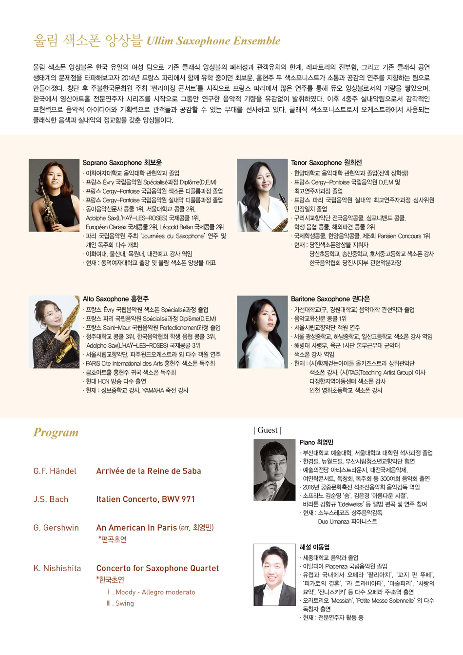 [PROGRAM]  W.A. Mozart ... Eine Kleine Nachtmusik  G.F. Händel ... Arrivée de la Reine de Saba  J.S. Bach ... Italien Concerto, BWV 971  G. Gershwin ... An American In Paris (arr. 최영민) *편곡초연  K. Nishishita ... Concerto for Saxophone Quartet *한국초연                       Ⅰ. Moody - Allegro moderato                        Ⅲ. Swing # 울림 색소폰 앙상블 Ullim Saxophone Ensemble    울림 색소폰 앙상블은 한국 유일의 여성 팀으로 기존 클래식 앙상블의 폐쇄성과 관객유치의 한계 레파토리의 진부함, 그리고 기존 클래식공연 생태계의 문제점을 타파해보고자 2014년 프랑스 파리에서 함께 유학 중이던 최보윤, 홍현주 두 색소포니스트가 소통과 공감의 연주를 지향하는 팀으로 만들어졌다. 창단 후 주불한국문화원 주최 ‘썬라이징 콘서트’를 시작으로 프랑스 파리에서 많은 연주를 통해 듀오 앙상블로서의 기량을 쌓았으며, 한국에서 영산아트홀 전문연주자 시리즈를 시작으로 그동안 연구한 음악적 기량을 유감없이 발휘하였다. 이후 4중주 실내악팀으로서 감각적인 표현력으로 음악적 아이디어와 기획력으로 관객들과 공감할 수 있는 무대를 선사하고 있다. 클래식 색소포니스트로서 오케스트라에서 사용되는 클래식한 음색과 실내악의 정교함을 갖춘 앙상블이다.    Soprano Saxophone 최보윤  * 이화여자대학교 음악대학 관현악과 졸업  * 프랑스 Évry 국립음악원 Spécialisé과정 Diplôme(D.E.M)  * 프랑스 Cergy-Pontoise 국립음악원 색소폰 디플롬과정 졸업  * 프랑스 Cergy-Pontoise 국립음악원 실내악 디플롬과정 졸업  * 동아음악신문사 콩쿨 1위, 서울대학교 콩쿨 2위, Adolphe Sax 국제콩쿨 1위,   Européen Clarisax 국제콩쿨 2위, Léopold Bellan 국제콩쿨 2위  * 파리 국립음악원 주최 'Journées du Saxophone' 연주 및 개인 독주회 다수 개최  * 이화여자대학교, 울산대학교, 목원대학교, 대전예술고등학교 강사 역임  * 현재 : 동덕여자대학교 출강 및 울림 색소폰 앙상블 대표        Alto Saxophone 홍현주  * 프랑스 Évry 국립음악원 색소폰 Spécialisé과정 졸업  * 프랑스 파리 국립음악원 Spécialisé과정 Diplôme(D.E.M)  * 프랑스 Saint-Maur 국립음악원 Perfectionement과정 졸업  * 청주대학교 콩쿨 3위, 한국음악협회 학생 음협 콩쿨 3위, Adolphe SAX 국제콩쿨 3위  * 서울시립교향악단, 파주윈드오케스트라 외 다수 객원 연주  * PARIS Cite International des Arts 홍현주 색소폰 독주회  * 금호아트홀 홍현주 귀국 색소폰 독주회  * 현대 HCN 방송 다수 출연  * 현재 : 성보중학교 강사, YAMAHA 죽전 강사        Tenor Saxophone 원희선  * 한양대학교 음악대학 관현악과 졸업 (전액 장학생)  * 프랑스 세르지 국립음악원 D.E.M 및 최고연주자과정 졸업  * 프랑스 파리국립음악원 실내악 최고연주자과정 심사위원 만장일치 졸업  * 구리시교향악단 전국음악콩쿨, 심포니밴드콩쿨, 학생음협콩쿨,해외파견콩쿨 2위  * 국제학생콩쿨, 한양음악콩쿨, 제5회 Parisien Concours 1위  * 현재 : 당진색소폰앙상블 단원,              당산초등학교, 송산중학교, 호서중·고등학교 색소폰 강사             한국음악협회 당진시지부 관현악분과장        Baritone Saxophone 권다은  * 가천대학교(구, 경원대학교) 음악대학 관현악과 졸업  * 음악교육신문 콩쿨 1위  * 서울시립교향악단 객원 연주  * 서울 광성중학교, 하남중학교, 일산고등학교 색소폰 강사 역임  * 해병대 사령부, 육군 1사단 본부근무대 군악대 색소폰 강사 역임  * 현재 : (사)함께걷는아이들 올키즈스트라 상위관악단 색소폰 강사             (사)TAG(Teaching Artist Group) 이사            다정한지역아동센터 색소폰 강사, 인천 영화초등학교 색소폰 강사        |Guest|  Piano 최영민  * 부산대학교 예술대학, 서울대학교 대학원 석사과정 졸업  * 한경필, 뉴월드필, 부산시립청소년교향악단 협연  * 예술의전당 아티스트라운지, 대전국제음악제, 여민락콘서트, 독창회, 독주회 등 300여회 음악회 출연  * 2016년 궁중문화축전 석조전음악회 음악감독 역임  * 소프라노 김순영 ‘숨’, 김은경 ‘아름다운 시절’, 바리톤 강형규 ‘Edelweiss' 등 앨범 편곡 및 연주 참여  * 현재 : 소누스레코즈 상주음악감독, Duo Umanza 피아니스트        해설 이동엽  * 세종대학교 음악과 졸업  * 이탈리아 Piacenza 국립음악원 졸업  * 유럽과 국내에서 오페라 ‘팔리아치’, ‘꼬지 판 뚜떼’, ‘피가로의 결혼’,    ‘라 트라비아타’, ‘마술피리’, ‘사랑의 묘약’, ‘잔니스키키’, 등 다수 오페라 주·조역 출연  * 오라토리오 ‘Messiah’, ‘Petite Messe Solennelle’ 외 다수 독창자 출연  * 현재: 전문연주자 활동 중 