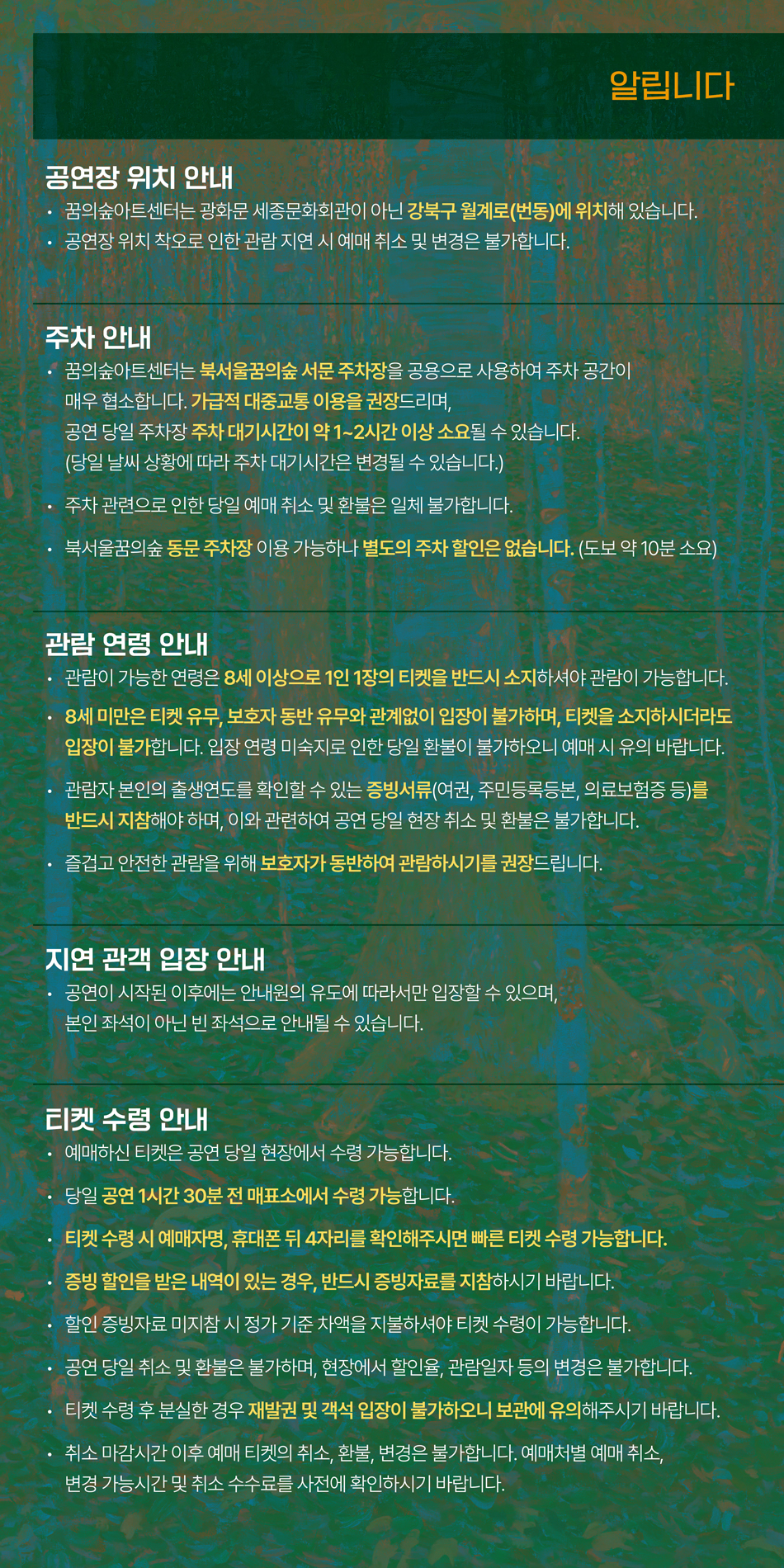 [알립니다]    공연장 위치 안내  ∙꿈의숲아트센터는 광화문 세종문화회관이 아닌 강북구 월계로(번동)에 위치해 있습니다.  ∙공연장 위치 착오로 인한 관람 지연 시 예매 취소 및 변경은 불가합니다.    주차 안내  ∙꿈의숲아트센터는 북서울꿈의숲 서문 주차장을 공용으로 사용하여 주차공간이 매우 협소합니다. 가급적 대중교통 이용을 권장드리며,  공연 당일 주차장 주차 대기시간이 약 1~2시간 이상 소요될 수 있습니다.  (당일 날씨 상황에 따라 주차 대기시간은 변경될 수 있습니다.)  ∙주차 관련으로 인한 당일 예매 취소 및 환불은 일체 불가합니다.  ∙북서울꿈의숲 동문 주차장 이용 가능하나 별도의 주차 할인은 없습니다.  (도보 약 10분 소요)    관람 연령 안내  ∙관람이 가능한 연령은 8세 이상으로1인 1장의 티켓을 반드시 소지하셔야 관람이 가능합니다.  ∙8세 미만은티켓 유무, 보호자 동반 유무와 관계없이 입장이 불가하며, 티켓을 소지하시더라도 입장이 불가합니다.  입장 연령 미숙지로 인한 당일 환불이 불가하오니, 예매 시 유의 바랍니다.  ∙관람자 본인의 출생연도를 확인할 수 있는 증빙서류(여권, 주민등록등본, 의료보험증 등)를 반드시 지참해야 하며, 이와 관련하여 공연 당일 현장 취소 및 환불은 불가합니다.  ∙즐겁고 안전한 관람을 위해 보호자가 동반하여 관람하시기를 권장드립니다.    지연 관객 입장 안내  ∙공연이 시작된 이후에는 안내원의 유도에 따라서만 입장할 수 있으며,  본인 좌석이 아닌 빈 좌석으로 안내될 수 있습니다.    티켓 수령 안내  ∙예매하신 티켓은 공연 당일 현장에서 수령 가능합니다.  ∙당일 공연 1시간 30분 전 매표소에서 수령 가능합니다.  ∙티켓 수령 시 예매자명, 휴대폰 뒤 4자리를 확인해주시면 빠른 티켓 수령 가능합니다.  ∙증빙 할인을 받은 내역이 있는 경우, 반드시 증빙자료를 지참하시기 바랍니다.  ∙할인 증빙자료 미지참 시 정가 기준 차액을 지불하셔야 티켓 수령이 가능합니다.  ∙공연 당일 취소 및 환불은 불가하며, 현장에서 할인율, 관람일자 등의 변경은 불가합니다.  ∙티켓 수령 후 분실한 경우 재발권 및 객석 입장이 불가하오니 보관에 유의해주시기 바랍니다.  ∙취소 마감시간 이후 예매 티켓의 취소, 환불, 변경은 불가합니다. 예매처별 예매 취소, 변경 가능시간 및 취소 수수료를 사전에 확인하시기 바랍니다. 