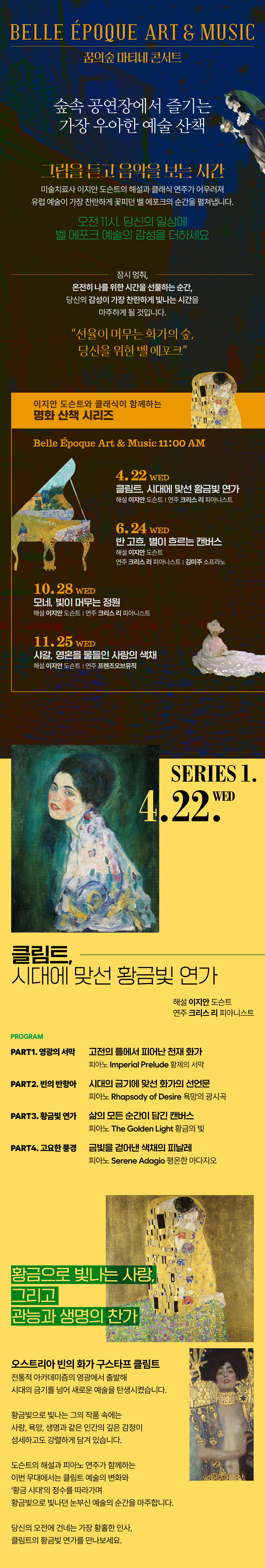4.22. WED 클림트, 시대에 맞선 황금빛 연가    해설 이지안 도슨트  연주 크리스 리 피아니스트    PROGRAM  PART1 영광의 서막: 고전의 틀에서 피어난 천재 화가  피아노 Imperial Prelude (황제의 서막)  PART2. 빈의 반항아: 시대의 금기에 맞선 화가의 선언문  피아노 Rhapsody of Desire (욕망의 광시곡)  PART3. 황금빛 연가: 삶의 모든 순간이 담긴 캔버스  피아노 The Golden Light (황금의 빛)  PART4. 고요한 풍경: 금빛을 걷어낸 색채의 피날레  피아노 Serene Adagio (평온한 아다지오)    황금으로 빛나는 사랑, 그리고 관능과 생명의 찬가.  오스트리아 빈의 화가 구스타프 클림트.  전통적 아카데미즘의 영광에서 출발해  시대의 금기를 넘어선 새로운 예술을 탄생시켰습니다.    황금빛으로 빛나는 그의 작품 속에는  사랑, 욕망, 생명과 같은 인간의 깊은 감정이 섬세하고도 강렬하게 담겨 있습니다.      도슨트의 해설과 피아노 연주가 함께하는 이번 무대에서는  클림트 예술의 변화와 ‘황금 시대’의 정수를 따라가며  황금빛으로 빛나던 눈부신 예술의 순간을 마주합니다.    당신의 오전에 건네는 가장 황홀한 인사,  클림트의 황금빛 연가를 만나보세요.