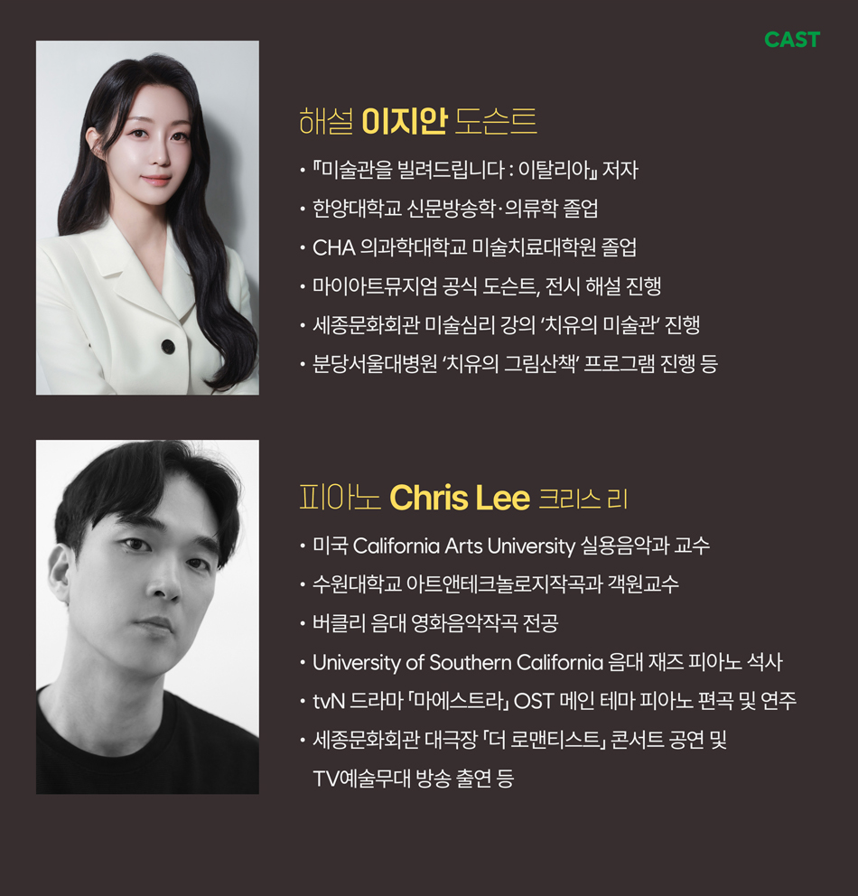 해설 | 이지안 도슨트  • 『미술관을 빌려드립니다 : 이탈리아』 저자  • 한양대학교 신문방송학·의류학 졸업  • CHA 의과학대학교 미술치료대학원 임상미술치료 전공  • 마이아트뮤지엄 공식 도슨트, 전시 해설 진행  • 세종문화회관 미술심리 강의 ‘치유의 미술관’ 진행  • 분당서울대병원 ‘치유의 그림산책’ 프로그램 진행 등    피아노 Chris Lee(크리스 리)  피아노 | Chris Lee(크리스 리)  • 미국 California Arts University 실용음악과 교수  • 수원대학교 아트앤테크놀로지작곡과 객원교수  • 버클리 음대 영화음악작곡 전공  • University of Southern California 음대 재즈 피아노 석사  • tvN 드라마 「마에스트라」 OST 메인 테마 피아노 편곡 및 연주  • 세종문화회관 대극장 「더 로맨티스트」 콘서트 공연 및 TV예술무대 방송 출연 등