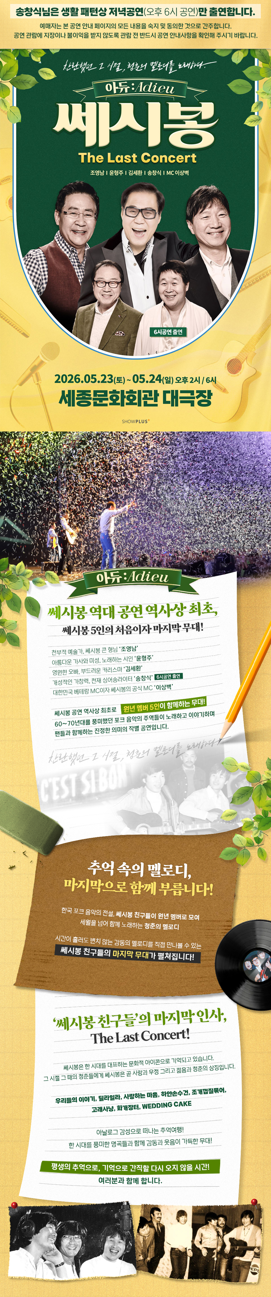 쎄시봉 역대 공연 역사상 최초, 쎄시봉 5인의 처음이자 마지막 무대!   천부적 예술가, 쎄시봉 큰 형님 ‘조영남’ 아름다운 가사와 미성, 노래하는 시인 ‘윤형주’ 영원한 오빠, 부드러운 카리스마 ‘김세환’  개성적인 가창력, 천재 싱어송라이터 ‘송창식’ (6시공연 출연) 대한민국 베테랑 MC이자 쎄시봉의 공식 MC ‘이상벽’   쎄시봉 공연 역사상 최초로 원년 멤버 5인이 함께하는 무대! 60~70년대를 풍미했던 포크 음악의 주역들이 노래하고 이야기하며 팬들과 함께하는 진정한 의미의 작별 공연입니다.     추억속의 멜로디, 마지막으로 함께 부릅니다!   한국 포크 음악의 전설, 쎄시봉 친구들이 원년 멤버로 모여 세월을 넘어 함께 노래하는 청춘의 멜로디   시간이 흘러도 변치 않는 감동의 멜로디를 직접 만나볼 수 있는 쎄시봉 친구들의 마지막 무대가 펼쳐집니다!   ‘쎄시봉 친구들’의 마지막 인사, The Last Concert!  쎄시봉은 한 시대를 대표하는 문화적 아이콘으로 기억되고 있습니다. 그 시절 그 때의 청춘들에게 쎄시봉은 곧 사랑과 우정 그리고 젊음과 청춘의 상징입니다.   우리들의 이야기, 딜라일라, 사랑하는 마음, 하얀손수건, 조개껍질묶어, 고래사냥, 화개장터, WEDDING CAKE   아날로그 감성으로 떠나는 추억여행! 한 시대를 풍미한 명곡들과 함게 감동과 웃음이 가득한 무대!   평생의 추억으로, 기억으로 간직할 다시 오지 않을 시간! 여러분과 함께 합니다.