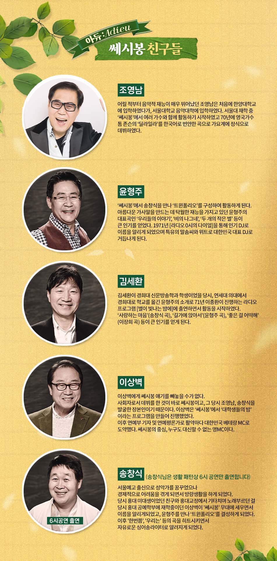 조영남 어릴 적부터 음악적 재능이 매우 뛰어났던 조영남은 처음에 한양대학교 에 입학하였다가, 서울대학교 음악대학에 입학하였다. 서울대 재학 중 ‘쎄시봉’에서 여러 가수와 함께 활동하기 시작하였고 70년에 영국가수  톰 존슨의 ‘딜라일라’를 한국어로 번안한 곡으로 가요계에 정식으로  데뷔하였다.  윤형주 쎄시봉’에서 송창식을 만나 ‘트윈폴리오’를 구성하여 활동하게 된다. 아름다운 가사말을 만드는 데 탁월한 재능을 가지고 있던 윤형주의 대표곡인 ‘우리들의 이야기’, ‘비의 나그네’, ‘두 개의 작은 별’ 등이 큰 인기를 얻었다. 1971년 [라디오 0시의 다이얼]을 통해 인기 DJ로 이름을 알리게 되었으며 특유의 말솜씨와 위트로 대한민국 대표 DJ로 거듭나게 된다.   김세환 김세환이 경희대 신문방송학과 학생이었을 당시, 연세대 의대에서 경희대로 학교를 옮긴 윤형주의 소개로 71년 이종환이 진행하는 라디오 프로그램 [별이 빛나는 밤에]에 출연하면서 활동을 시작하였다. ‘사랑하는 마음’(송창식 곡), ‘길가에 앉아서’(윤형주 곡), ‘좋은 걸 어떡해’ (이장희 곡) 등이 큰 인기를 얻게 된다.  이상벽 이상벽에게 쎄시봉 얘기를 빼놓을 수가 없다. 사회자로서 데뷔를 한 것이 바로 쎄시봉이고, 그 당시 조영남, 송창식을 발굴한 장본인이기 때문이다. 이상벽은 ‘쎄시봉’에서 ‘대학생들의 밤’ 이라는 프로그램을 만들어 진행했었다.  이후 연예부 기자 및 연예평론가로 활약하다 대한민국 베테랑 MC로 도약했다. 쎄시봉의 중심, 누구도 대신할 수 없는 명MC이다.  송창식 (6시공연 출연) 서울예고 출신으로 성악가를 꿈꾸었으나  경제적으로 어려움을 겪게 되면서 방랑생활을 하게 되었다.  당시 홍대 미대생이었던 친구와 홍대교정에서 기타치며 노래부르던 걸  당시 홍대 공예학부에 재학중이던 이상벽이 '쎄시봉' 무대에 세우면서  이름을 알리게되었고, 윤형주를 만나 ‘트윈폴리오’를 결성하게 되었다.  이후 '한번쯤', '우리는' 등의 곡을 히트시키면서  자유로운 싱어송라이터로 알려지게 되었다.