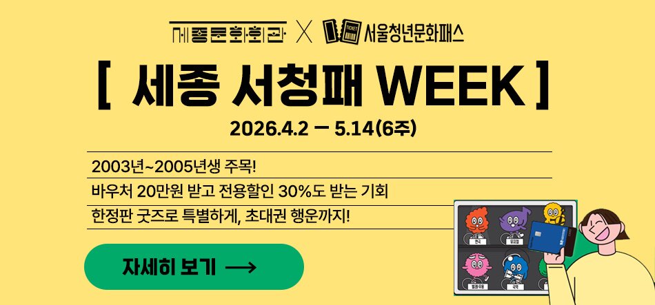 세종문화회관 서울청년문화패스 [세종 서청패 WEEK] 2026.4.2-5.14(6주) 2003년~2005년생 주목! 바우처 20만원 받고 전용할인 30%도 받는 기회 한정판 굿즈로 특별하게, 초대권 행운까지! 자세히 보기
