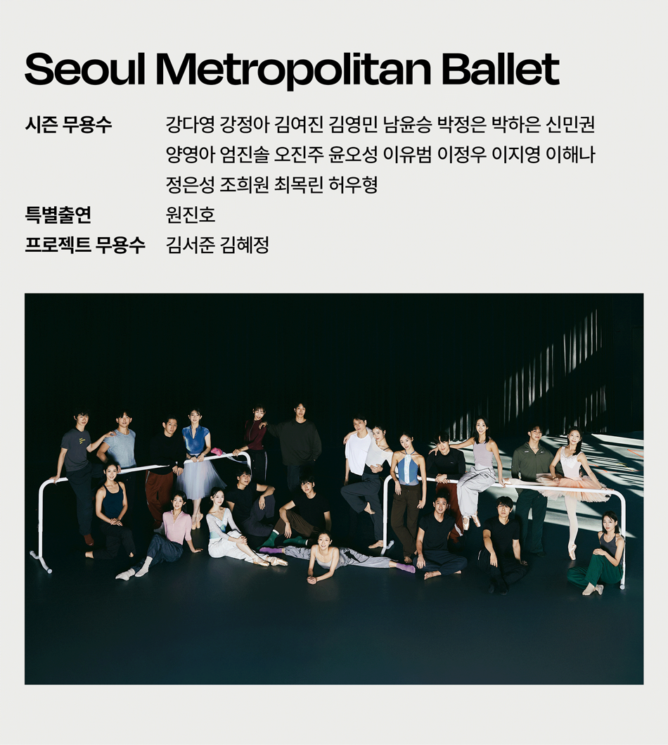 Seoul Metropolitan Ballet 강다영 강정아 김여진 김영민 남윤승 박정은 박하은 신민권 양영아 엄진솔 오진주 윤오성 이유범 이정우 이지영 이해나 정은성 조희원 최목린 허우형 원진호 프로젝트 무용수 김서준 김혜정 시즌 무용수 특별출연