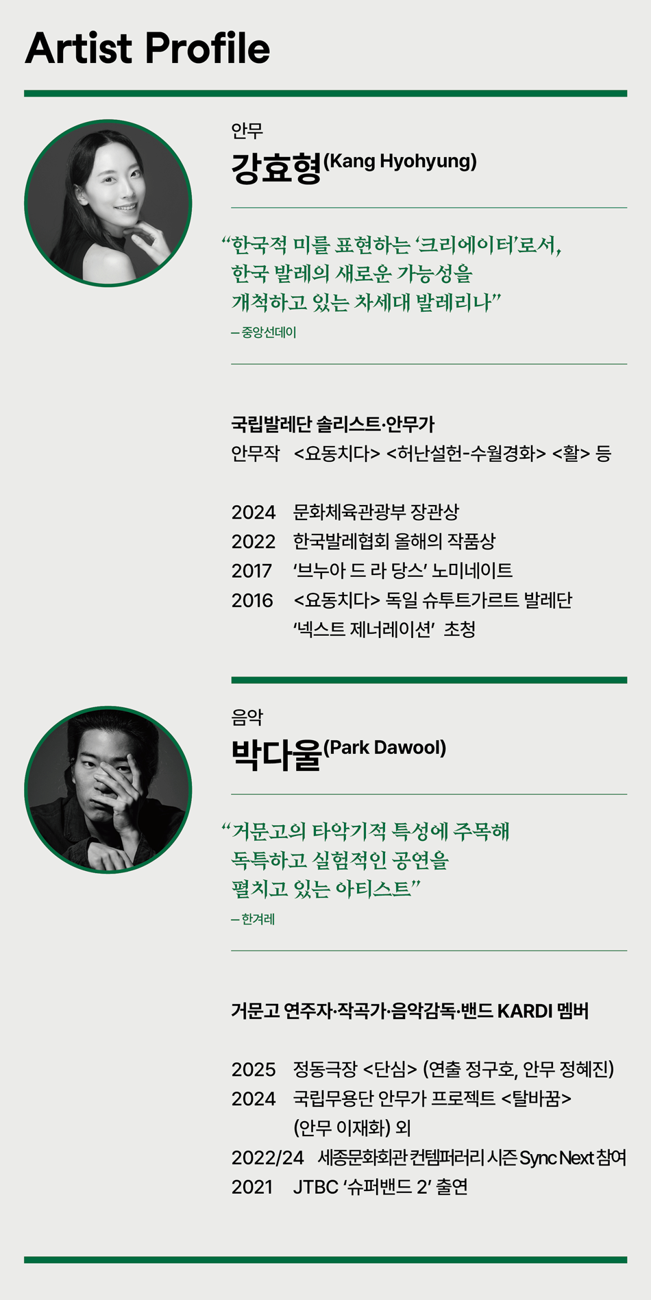 Artist Profile 안무 강효형(Kang Hyohyung) '한국적 미를 표현하는 '크리에이터'로서, 한국 발레의 새로운 가능성을 개척하고 있는 차세대 발레리나' -중앙선데이 국립발레단 솔리스트 안무가 안무작 <요동치다> <허난설헌-수월경화> <활> 등 2024 문화체육관광부 장관상 2022 한국발레협회 올해의 작품상 2017 '브누아 드 라 당스' 노미네이트 2016 <요동치다> 독일 슈투트가르트 발레단 '넥스트 제너레이션' 초청 음악 박다울(Park Dawool) '거문고의 타악기적 특성에 주목해 독특하고 실험적인 공연을 펼치고 있는 아티스트' -한겨레 거문고 연주자·작곡가·음악감독·밴드 KARDI 멤버 2025 정동극장 <단심> (연출 정구호, 안무 정혜진) 2024 국립무용단 안무가 프로젝트 <탈바꿈> (안무 이재화) 외 2022/24 세종문화회관 컨템퍼러리 시즌 Sync Next 참여 2021 JTBC '슈퍼밴드 2' 출연