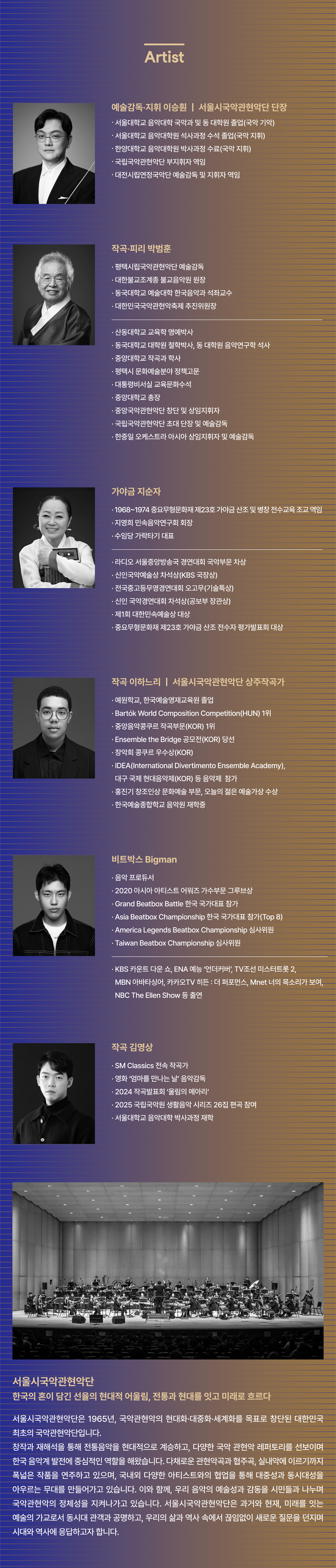 Artist 예술감독·지휘 이승훤 | 서울시국악관현악단 단장 • 서울대학교 음악대학 국악과 및 동대학원 졸업(국악 작곡) • 서울대학교 음악대학원 석사과정 수석 졸업(국악 지휘) • 한양대학교 음악대학원 박사과정 수료(국악 지휘) • 국립국악관현악단 부지휘자 역임 • 대전시립연정국악단 예술감독 및 지휘자 역임 작곡·피리 박범훈 • 평택시립국악관현악단 예술감독 • 대한불교조계종 불교음악원 원장 • 동국대학교 예술대학 한국음악과 석좌교수 • 대한민국국악관현악축제추진위원장 • 산동대학교 교육학 명예박사 • 동국대학교 대학원 철학박사, 동 대학원 음악연구학 석사 • 중앙대학교 작곡과 학사 • 평택시 문화예술분야 정책고문 • 대통령비서실 교육문화수석 • 중앙대학교 총장 • 중앙국악관현악단 창단 및 상임지휘자 • 국립국악관현악단 초대 단장 및 예술감독 • 한중일 오케스트라 아시아 상임지휘자 및 예술감독 가야금 지순자 • 1968~1974 중요무형문화재 제23호 가야금 산조 및 병창 전수교육조교 역임 • 지영희 민속음악연구회 회장 • 수임당 가락타기 대표 • 라디오 서울중앙방송국 경연대회 국악부문 차상 • 신민국악예술상 상석상(KBS 사장상) • 전국중고등무용경연대회 오고무(기술특상) • 신인 국악경연대회 차석상(공보부 장관상) • 제1회 대한민속예술상 대상 • 중요무형문화재 제23호 가야금 산조 전수자 평가발표회 대상 작곡 이하느리 | 서울시국악관현악단 상주작곡가 • 예원학교, 한국예술영재교육원 졸업 • Bartók World Composition Competition(HUN) 1위 • 중앙음악콩쿠르 작곡부문(KOR) 1위 • Ensemble the Bridge 공모전(KOR) 당선 • 창악회 콩쿠르 우수상(KOR) • IDEA(International Divertimento Ensemble Academy), 대구 국제 현대음악제(KOR) 등 음악제 참가 • 홍진기 창조인상 문화예술 부문, 오늘의 젊은 예술가상 수상 • 한국예술종합학교 음악원 재학중 비트박스 Bigman • 음악 프로듀서 • 2020 아시아 아티스트 어워즈 가수부문 그루브상 • Grand Beatbox Battle 한국 국가대표 참가 • Asia Beatbox Championship 한국 국가대표 참가(Top 8) • America Legends Beatbox Championship 심사위원 • Taiwan Beatbox Championship 심사위원 • KBS 카운트 다운 쇼, ENA 예능 '언더커버', TV조선 미스터 트롯 2, MBN 아바타싱어, 카카오TV 히든: 더 퍼포먼스, Mnet 너의 목소리가 보여, NBC The Ellen Show 등 출연 작곡 김영상 • SM Classics 전속 작곡가 • 영화 '엄마를 만나는 날' 음악감독 • 2024 작곡발표회 '울림의 메아리' • 2025 국립국악원 생활음악 시리즈 26집 편곡 참여 • 서울대학교 음악대학 박사과정 재학 서울시국악관현악단 한국의 혼이 담긴 선율의 현대적 어울림, 전통과 현대를 잇고 미래로 흐르다 서울시국악관현악단은 1965년, 국악관현악의 현대화·대중화·세계화를 목표로 창단된 대한민국 최초의 국악관현악단입니다. 창작과 재해석을 통해 전통음악을 현대적으로 계승하고, 다양한 국악관현악 레퍼토리를 선보이며 한국 음악계 발전에 중심적인 역할을 해왔습니다. 다채로운 관현악곡과 협주곡, 실내악에 이르기까지 폭넓은 작품을 연주하고 있으며, 국내외 다양한 아티스트와의 협업을 통해 대중성과 동시대성을 아우르는 무대를 만들어가고 있습니다. 이와 함께, 우리 음악의 예술성과 감동을 시민들과 나누며 국악관현악의 정체성을 지켜나가고 있습니다. 서울시국악관현악단은 과거와 현재, 미래를 잇는 예술의 가교로서 동시대 관객과 공명하고, 우리의 삶과 역사 속에서 끊임없이 새로운 질문을 던지며 시대와 역사에 응답하고자 합니다.