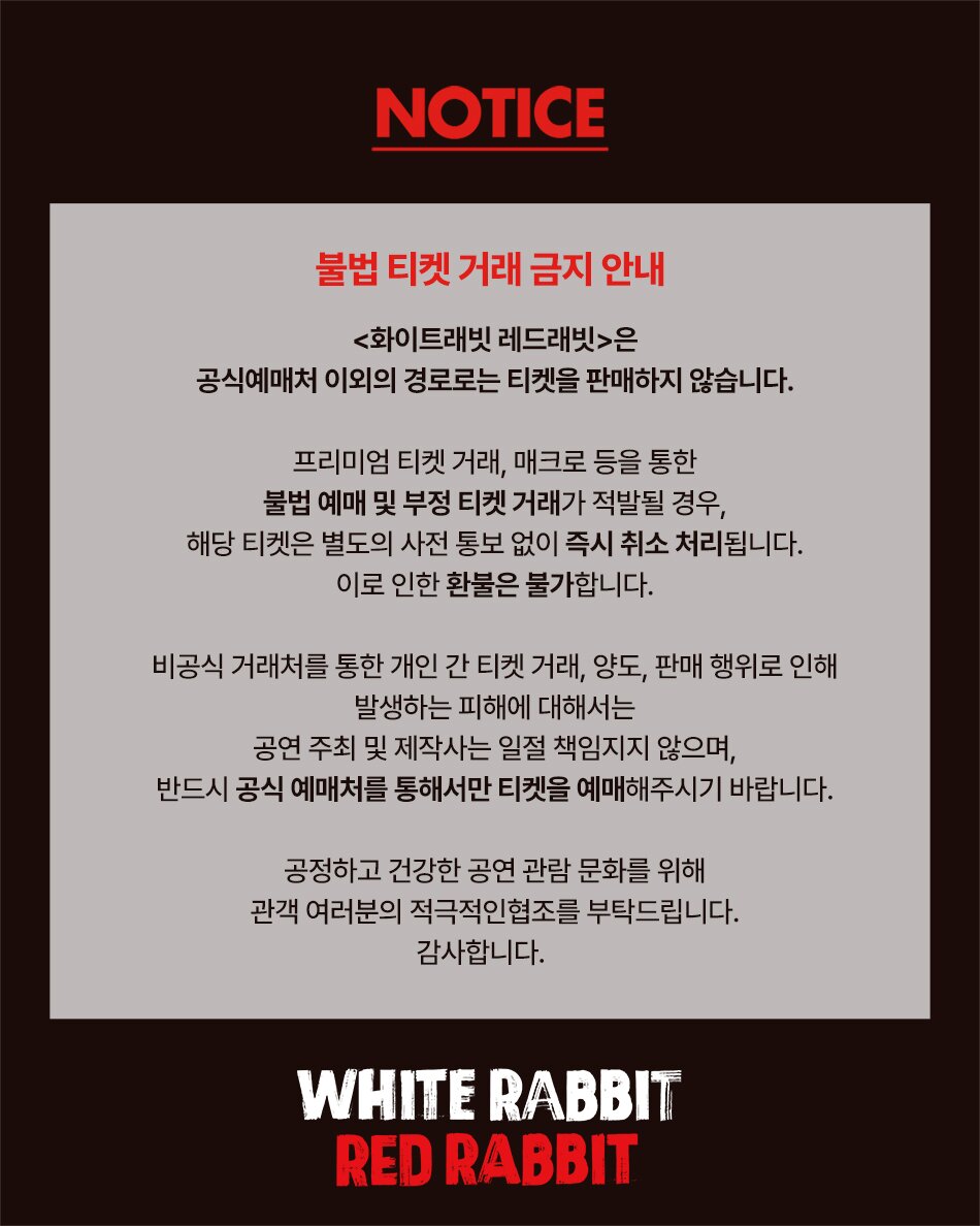 NOTICE 불법 티켓 거래 금지 안내 <화이트래빗 레드래빗>은 공식예매처 이외의 경로로는 티켓을 판매하지 않습니다. 프리미엄 티켓 거래, 매크로 등을 통한 불법 예매 및 부정 티켓 거래가 적발될 경우, 해당 티켓은 별도의 사전 통보 없이 즉시 취소 처리됩니다. 이로 인한 환불은 불가합니다. 비공식 거래처를 통한 개인 간 티켓 거래, 양도, 판매 행위로 인해 발생하는 피해에 대해서는 공연 주최 및 제작사는 일절 책임지지 않으며, 반드시 공식 예매처를 통해서만 티켓을 예매해주시기 바랍니다. 공정하고 건강한 공연 관람 문화를 위해 관객 여러분의 적극적인협조를 부탁드립니다. 감사합니다.